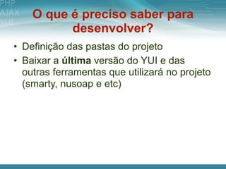 O que é preciso saber para
          desenvolver?
• Definição das pastas do projeto
• Baixar a última versão do YUI e das
  outras ferramentas que utilizará no projeto
  (smarty, nusoap e etc)
 