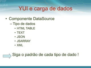 YUI e carga de dados
• Componente DataSource
  – Tipo de dados
    •   HTML TABLE
    •   TEXT
    •   JSON
    •   JSARRAY
    •   XML


   Siga o padrão de cada tipo de dado !
 