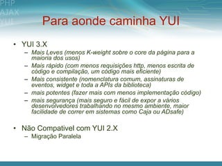 Para aonde caminha YUI
• YUI 3.X
  – Mais Leves (menos K-weight sobre o core da página para a
    maioria dos usos)
  – Mais rápido (com menos requisições http, menos escrita de
    código e compilação, um código mais eficiente)
  – Mais consistente (nomenclatura comum, assinaturas de
    eventos, widget e toda a APIs da biblioteca)
  – mais potentes (fazer mais com menos implementação código)
  – mais segurança (mais seguro e fácil de expor a vários
    desenvolvedores trabalhando no mesmo ambiente, maior
    facilidade de correr em sistemas como Caja ou ADsafe)

• Não Compativel com YUI 2.X
  – Migração Paralela
 
