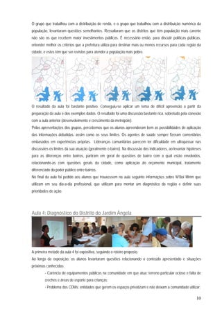 10
O grupo que trabalhou com a distribuição de renda, e o grupo que trabalhou com a distribuição numérica da
população, levantaram questões semelhantes. Ressaltaram que os distritos que têm população mais carente
não são os que recebem maior investimentos públicos. É necessário então, para discutir políticas públicas,
entender melhor os critérios que a prefeitura utiliza para destinar mais ou menos recursos para cada região da
cidade, e estes têm que ser revistos para atender a população mais pobre.
O resultado da aula foi bastante positivo. Conseguiu-se aplicar um tema de difícil apreensão a partir da
preparação da aula e dos exemplos dados. O resultado foi uma discussão bastante rica, sobretudo pela conexão
com a aula anterior (desenvolvimento e crescimento da metrópole).
Pelas apresentações dos grupos, percebemos que os alunos apreenderam bem as possibilidades de aplicação
das informações debatidas, assim como os seus limites. Os agentes de saúde sempre fizeram comentários
embasados em experiências próprias. Lideranças comunitárias parecem ter dificuldade em ultrapassar nas
discussões os limites da sua atuação (geralmente o bairro). Na discussão dos indicadores, ao levantar hipóteses
para as diferenças entre bairros, partiram em geral de questões de bairro com a qual estão envolvidos,
relacionando-as com questões gerais da cidade, como aplicação do orçamento municipal, tratamento
diferenciado do poder público entre bairros.
No final da aula foi pedido aos alunos que trouxessem na aula seguinte informações sobre M’Boi Mirim que
utilizam em seu dia-a-dia profissional, que utilizam para montar um diagnóstico da região e definir suas
prioridades de ação.
Aula 4: Diagnóstico do Distrito do Jardim Ângela
A primeira metade da aula 4 foi expositiva, seguindo o roteiro proposto.
Ao longo da exposição, os alunos levantaram questões relacionando o conteúdo apresentado e situações
próximas conhecidas:
- Carência de equipamentos públicos na comunidade em que atua: terreno particular ocioso e falta de
creches e áreas de esporte para crianças;
- Problema dos CDMs: entidades que gerem os espaços privatizam e não deixam a comunidade utilizar;
 