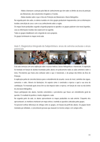 11
- Muitos chamaram a atenção pela falta de conhecimento que têm sobre os limites da área de proteção
aos Mananciais, dos Loteamentos Irregulares e Favelas.
- Muitas dúvidas sobre o que é Área de Proteção aos Mananciais e Bacia Hidrográfica.
Na segunda parte das aulas, os alunos reunidos em cinco grupos produziram mapeamentos com as informações
trazidas como lição de casa e com o seu conhecimento sobre a região.
Os mapas foram produzidos segundo a legenda proposta na apostila e os grupos puderam criar novas legendas,
caso as informações trazidas não coubessem na sugerida.
Todos os grupos trabalharam com a legenda de cores proposta.
Os grupos terminaram os mapas nesta aula.
Aula 5: Diagnóstico Integrado da Subprefeitura: áreas de extrema exclusão e áreas
potenciais
Esta aula começou com uma explicação sobre recursos hídricos, bacias hidrográficas e mananciais. A exposição
foi montada em função de dúvidas levantadas pelos alunos em praticamente todas as aulas anteriores sobre o
tema. Percebemos que havia uma confusão sobre o que é mananciais, e do porque dos limites da Área de
Proteção.
A explicação partiu de conceitos básicos para o entendimento do assunto: curvas de nível, caminhos das águas,
cumeeiras e vales. Através de ilustrações, foi exposto como é construída a represa e qual a sua área de
contribuição. Foi mostrado quais áreas têm ou não impacto sobre a represa, em função de estar ou não dentro
de uma bacia hidrográfica.
Houve participação dos alunos, fazendo comentários e percebemos que houve um entendimento geral da
questão. O resultado foi positivo e muitos elogiaram a aula.
Na segunda parte da aula, os alunos apresentaram os mapas produzidos na aula anterior. Enquanto eles
apresentavam, os monitores montaram um mapa síntese, reunindo as questões colocadas pelos grupos.
Foi possível verificar diferenças de enfoque entre os grupos, em função do perfil dos alunos. Os grupos foram
montados por afinidade, e concentraram pessoas que atuavam no mesmo campo e em campos afins.
 