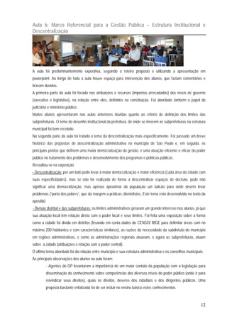 12
Aula 6: Marco Referencial para a Gestão Pública – Estrutura Institucional e
Descentralização
A aula foi predominantemente expositiva, seguindo o roteiro proposto e utilizando a apresentação em
powerpoint. Ao longo de toda a aula houve espaço para intervenção dos alunos, que faziam comentários e
tiravam dúvidas.
A primeira parte da aula foi focada nas atribuições e recursos (impostos arrecadados) dos níveis de governo
(executivo e legislativo), na relação entre eles, definidos na constituição. Foi abordado também o papel do
judiciário e ministério público.
Muitos alunos apresentaram nas aulas anteriores dúvidas quanto ao critério de definição dos limites das
subprefeituras. O tema do desenho institucional da prefeitura, de onde se inserem as subprefeituras na estrutura
municipal foi bem recebido.
Na segunda parte da aula foi tratado o tema da descentralização mais especificamente. Foi passado um breve
histórico das propostas de descentralização administrativa no município de São Paulo e, em seguida, os
principais pontos que definem uma maior democratização da gestão, e uma atuação eficiente e eficaz do poder
público no tratamento dos problemas e desenvolvimento dos programas e políticas públicas.
Ressaltou-se na exposição:
- Descentralização: por um lado pode levar à maior democratização e maior eficiência (cada área da cidade com
suas especificidades), mas se não for realizada de forma a descentralizar espaços de decisão, pode não
significar uma democratização, mas apenas aproximar da população um balcão para onde devem levar
problemas (“porta dos pobres”, que dá margem a práticas clientelistas. Este tema está desenvolvido no texto da
apostila)
- Divisão distrital e das subprefeituras: os limites administrativos geraram um grande interesse nos alunos, já que
sua atuação local tem relação direta com o poder local e seus limites. Foi feita uma exposição sobre a forma
como a cidade foi divida em distritos (levando em conta dados do CENSO/ IBGE para delimitar áreas com no
máximo 200 habitantes e com características similares), as razões da necessidade da subdivisão do município
em regiões administrativas, e como as administrações regionais atuavam, e agora as subprefeituras, atuam
sobre a cidade (atribuições e relação com o poder central).
O último tema abordado foi da relação entre município e sua estrutura administrativa e os conselhos municipais.
As principais observações dos alunos na aula foram:
- Agentes do OP levantaram a importância de um maior contato da população com a legislação para
disseminação do conhecimento sobre competências dos diversos níveis do poder público (onde ir para
reivindicar seus direitos), quais os direitos, deveres dos cidadãos e dos dirigentes públicos. Uma
proposta bastante enfatizada foi de ser incluir no ensino básico estes conhecimentos.
 