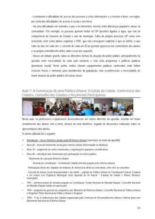 13
- Levantaram a dificuldade de acesso das pessoas a estas informações e a mesmo a livros, na região,
por conta das dificuldades de acesso à escola e aos livros.
- Há uma dificuldade em entender o que a lei determina, mesmo entre lideranças populares ativas na
comunidade. Por exemplo, as pessoas queriam incluir no OP questões ligadas à água, que são de
competência do Governo do Estado e não do município. Falha do próprio processo OP como vem
ocorrendo, bem como planos regionais e PDE, que não conseguem explicitar o que os define, o que
cabe ou não em cada um, o conceito de cada um (Esta questão apareceu nos comentários dos alunos
e no próprio entendimento deles sobre essas leis exposto).
- Houve um debate grande sobre as diferentes formas de atuação do poder público, principalmente na
questão entre necessidade de zelar pelo existente e criar mais programas e políticas públicas
(promoção social). Neste ponto, muitos citaram equipamentos públicos conhecidos onde faltam
recursos físicos e humanos para atendimento da população, mas reconheceram a necessidade de
maior atuação do poder público em outras áreas.
Aula 7: A Construção de uma Política Urbana: Estatuto da Cidade, Conferência das
Cidades, Conselho das Cidades e Orçamento Participativo
Nesta aula, os professores responsáveis desenvolveram um roteiro diferente da apostila, visando um maior
envolvimento dos alunos com o tema, através de uma dinâmica, seguida de discussões realizadas sobre as
apresentações dos alunos.
O roteiro utilizado foi o seguinte:
1. Introdução – breve histórico da luta pela Reforma Urbana (com base no texto da apostila)
- Anos 60 – início do movimento social pela reforma Urbana (interrompido na ditadura);
- Anos 70 – surgimento de vários movimentos e organizações populares reivindicativas;
- Anos 80 – articulação dos movimentos por participação na esfera pública:
.Movimento de Luta pela Reforma Urbana;
.Revisão da Constituição – Constituição Cidadã (emenda popular pela reforma urbana):
. Participação direta dos cidadãos de institutos de democracia direta ou semi-direta, entre eles os conselhos;
. Conceito de função social da propriedade e da cidade – capítulo de Política Urbana na Constituição Federal, Estadual
e em muitas Leis Orgânicas Municipais (mas depende de lei federal – Estatuto da Cidade e Planos Diretores
municipais).
- 1991 – primeiro projeto de iniciativa popular na Constituição: Fundo Nacional de Moradia Popular / Conselho Nacional
de Moradia Popular (ainda em aprovação);
- 1994 – programa de governo da campanha Lula: Ministério da Reforma Urbana / Conselho Nacional de Política Urbana
e Regional / Plano Nacional de Política Urbana e Regional;
- 1999 – 1ª de 4 Conferências das Cidades organizadas pela Comissão de Desenvolvimento Urbano e Interior junto com
Movimento Nacional de Reforma Urbana;
 