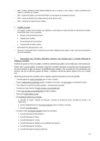 14
- 2000 – Instituto Cidadania: Projeto Moradia (habitação não se restringe a casa), propõe a criação do Ministério das
Cidades e Conselhos das Cidades;
- 2001 – Estatuto da Cidade: Lei Federal 10257/2001 (13 anos depois da Constituição Federal);
- 2002 – criação do Ministério das Cidades (primeiro dia de governo Lula);
- 2003 – realização da Conferência das Cidades;
2. Trabalho em grupo
- Em 4 grupos os alunos devem discutir o que significam e como aplicar os 4 tipos diferentes de instrumentos de política
urbana (texto sobre o tema na apostila):
• Indução ao Desenvolvimento Urbano
• Regularização Fundiária
• Democratização da Gestão Urbana
• Financiamento da Política Urbana
- Apresentação de cada grupo para a sala;
- Discussão e fechamento sobre os instrumentos que foram trabalhados pelos alunos e sobre outros que possivelmente
não foram trabalhados.
3. Apresentação dos Conselhos Municipais existentes com destaque para o Conselho Municipal de
Habitação. Conselhos
(modelos de gestão de interesse público, controle da administração pública, descentralização e democratização)
Debate sobre a gestão pública, levantando o papel dos conselhos municipais na transformação do planejamento
da ação municipal em algo não apenas compartilhado pelos cidadãos, mas assumido por estes produzindo uma
interface real com os diferentes grupos da cidade – estabelecer vinculo dos planos, projeto e leis com a cidade
real.
Apresentação do tema dos conselhos sob os seguintes aspectos (baseados no texto da apostila):
- “Conselho popular de saúde” foi inspirador para os outros conselhos;
- Espaços institucionais de participação popular, vinculados ao Executivo, cujo marco legal é a Constituição Federal;
- Tem a função de co-gestão das políticas públicas – democratização da gestão;
- Formados por representantes do poder executivo, e da sociedade civil;
- Caráter mais consultivo ou mais deliberativo de políticas públicas;
- Podem gerir fundos públicos ou não;
- Na Constituição Federal ou Leis Federais:
• Conselho de Saúde; Conselho de Educação; Conselho de Assistência Social; Conselho da Criança e do
Adolescente;
• Existem obrigatoriamente nos três níveis de governo: federal, estadual e municipal;
• Gestores de fundos públicos;
- Conselhos criados na instância municipal (maioria dos conselhos):
• Conselho Municipal do Meio Ambiente;
• Conselho Municipal de Cultura;
• Conselho Municipal de Turismo;
• Conselho Municipal de Habitação; (será detalhado mais adiante)
• Conselho Municipal de Transportes;
• Conselho Municipal de Segurança Alimentar.
 