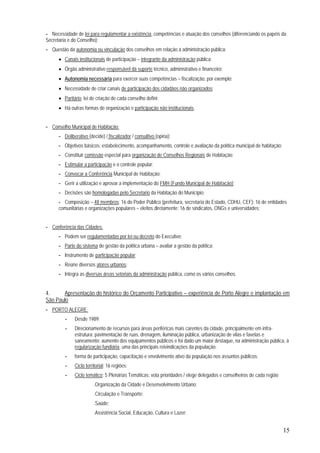 15
- Necessidade de lei para regulamentar a existência, competências e atuação dos conselhos (diferenciando os papéis da
Secretaria e do Conselho);
- Questão da autonomia ou vinculação dos conselhos em relação à administração pública:
• Canais institucionais de participação – integrante da administração pública;
• Órgão administrativo responsável dá suporte técnico, administrativo e financeiro;
• Autonomia necessária para exercer suas competências – fiscalização, por exemplo;
• Necessidade de criar canais de participação dos cidadãos não organizados;
• Paritário: lei de criação de cada conselho defini;
• Há outras formas de organização e participação não institucionais.
- Conselho Municipal de Habitação:
- Deliberativo (decide) / fiscalizador / consultivo (opina);
- Objetivos básicos: estabelecimento, acompanhamento, controle e avaliação da política municipal de habitação;
- Constituir comissão especial para organização de Conselhos Regionais de Habitação;
- Estimular a participação e o controle popular;
- Convocar a Conferência Municipal de Habitação;
- Gerir a utilização e aprovar a implementação do FMH (Fundo Municipal de Habitação);
- Decisões são homologadas pelo Secretario da Habitação do Município;
- Composição – 48 membros: 16 do Poder Público (prefeitura, secretaria do Estado, CDHU, CEF); 16 de entidades
comunitárias e organizações populares – eleitos diretamente; 16 de sindicatos, ONGs e universidades;
- Conferência das Cidades:
- Podem ser regulamentadas por lei ou decreto do Executivo;
- Parte do sistema de gestão da política urbana – avaliar a gestão da política;
- Instrumento de participação popular;
- Reúne diversos atores urbanos;
- Integra as diversas áreas setoriais da administração pública, como os vários conselhos.
4. Apresentação do histórico do Orçamento Participativo – experiência de Porto Alegre e implantação em
São Paulo
- PORTO ALEGRE:
- Desde 1989;
- Direcionamento de recursos para áreas periféricas mais carentes da cidade, principalmente em infra-
estrutura: pavimentação de ruas, drenagem, iluminação pública, urbanização de vilas e favelas e
saneamento; aumento dos equipamentos públicos e foi dado um maior destaque, na administração pública, à
regularização fundiária, uma das principais reivindicações da população;
- forma de participação, capacitação e envolvimento ativo da população nos assuntos públicos;
- Ciclo territorial: 16 regiões;
- Ciclo temático: 5 Plenárias Temáticas: vota prioridades / elege delegados e conselheiros de cada região
.Organização da Cidade e Desenvolvimento Urbano;
.Circulação e Transporte;
.Saúde;
.Assistência Social, Educação, Cultura e Lazer;
 