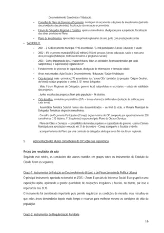 16
.Desenvolvimento Econômico e Tributação.
- Conselho do Plano de Governo e Orçamento: montagem do orçamento e do plano de investimentos (extraído
das prioridades das plenárias), fiscalização da execução orçamentária;
- Fórum de Delegados Regional e Temático: apoio as conselheiros, divulgação para a população, fiscalização
das obras previstas no Plano;
- Plano de investimentos: apresentado nas primeiras plenárias do ano, junto com prestação de contas
- SÃO PAULO:
- 2001 – 2 % do orçamento municipal / 190 assembléias / 33 mil participantes / áreas: educação e saúde;
- 2002 – 6% orçamento municipal (R$ 662 milhões) / 55 mil pessoas / áreas: educação, saúde e mais uma
área por região (habitação, melhoria de bairros e programas sociais);
- 2003 – Com a implantação das 31 subprefeituras, todas as atividades foram coordenadas por cada
subprefeito(a) e supervisor(a) regional do OP:
- Fortalecimento do processo de capacitação, divulgação de informações e formação cidadã;
- Áreas mais votadas: Ação Social e Desenvolvimento / Educação / Saúde / Habitação;
- Ciclo territorial: maio – primeiras 270 assembléias nas “zonas ODs” (unidades da pesquisa “Origem-Destino”,
do Metrô):votadas propostas e eleitos 2.131 novos delegados;
. Maio: Fóruns Regionais de Delegados: governo local, subprefeitura e secretarias – estudo de viabilidade
das propostas;
. Junho: escolha das propostas finais pela população – 96 distritos.
- Ciclo temático: seminários preparatórios (GTs – temas urbanos) e deliberativos (votação de políticas para
cada tema);
. Assembléia Temática Setorial: temas não descentralizados – ao final do ciclo, a Plenária Municipal de
Delegados Temáticos elegeu os conselheiros;
. Conselho do Orçamento Participativo (Conop), órgão máximo do OP: composto por aproximadamente 230
conselheiros (113 titulares, 113 suplentes) responsável pelo Plano de Obras e Serviços;
. Plano de Obras e Serviços – compatibiliza demandas populares e capacidade do governo – passa Câmara
Municipal para apreciação e votação até 31 de dezembro – Conop acompanha e fiscaliza o trâmite;
. acompanhamento do Plano por uma comissão de delegados eleita para este fim nos fóruns regionais.
5. Apresentação dos alunos conselheiros do OP sobre sua experiência
Relato dos resultados da aula
Seguindo este roteiro, as conclusões dos alunos reunidos em grupos sobre os instrumentos do Estatuto da
Cidade foram as seguintes:
Grupo 1: Instrumentos de Indução ao Desenvolvimento Urbano e de Financiamento da Política Urbana
O principal instrumento apontado no tema foi as ZEIS – Zonas Especiais de Interesse Social. Este grupo fez uma
exposição rápida, apontando a grande quantidade de ocupações irregulares e favelas, no distrito, por isso a
importância das ZEIS.
O instrumento foi considerado importante pois permite regularizar as condições de moradia, mas ressaltou-se
que estas áreas demandarão depois muito tempo e recursos para melhorar mesmo as condições de vida da
população.
Grupo 2: Instrumentos de Regularização Fundiária
 