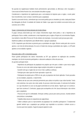 17
Na questão da regularização fundiária foram primeiramente apresentadas as diferenças entre Usucapião e
Concessão de Direito Real de Uso, tema bastante discutido no grupo.
Consideraram a importância da regularização para a arrecadação de impostos para a região, e assim poder
fazer investimentos, trazer serviços e benefícios para a população.
Quanto à assessoria técnica, comentaram que assessoria jurídica para os moradores já existe, dada pela Ordem
dos Advogados do Brasil. A novidade do Estatuto da Cidade é que agora terá também assessoria técnica, por
convênio com o CREA.
Grupo 3: Instrumentos de Democratização da Gestão Urbana
O grupo começou observando que nem sempre instrumentos legais viram prática, e daí a importância da
participação. Nesse sentido, consideraram o mais importante para a região o Projeto de Lei de Iniciativa Popular,
mas também o mais difícil. Precisa de 5% dos eleitores do município, é necessário reunir pessoas para votar.
Audiências públicas são importantes para difundir idéias e agregar a população.
O OP é importante para direcionar orçamento para as prioridades da região. Mesmo sendo parte dos recursos
apenas, é um meio de democratização. Às vezes o Estado não enxerga as prioridades das regiões, e o OP pode
apontar as necessidades regionais.
Discussão sobre o OP e Comentários gerais:
Houve grande participação dos alunos relacionados ao OP, que ajudaram na explicação dos conselhos
municipais, do ciclo do orçamento participativo e colocaram avaliações críticas do processo.
As questões principais foram:
- Importância da participação da população nos projetos que tem para a cidade e para nossa região.
Pessoas às vezes não sabem porque alguns projetos não podem ser aprovados
- Garantir na lei que a região não vai crescer mais e políticas contínuas.
- Participar para saber quais leis foram aprovadas e quais não.
- Participaram do projeto para o PDR em vão, pois as propostas não foram aplicadas. Foram passadas
as necessidades, propostas, e nada foi feito.
- Poderia sair do curso uma comissão permanente para colocar em prática o que estão fazendo. Teoria
está sendo boa, mas ações não estão saindo. As pessoas estão interessadas. A comissão iria fiscalizar
se o que discutiram no curso sai do papel (comentário de um dos alunos: “Agente quer ver acontecer,
quer fazer acontecer”). Comissões, grupos para acompanhar até o fim, buscar informação e das retorno
para a população.
- Processo tem que ter continuidade, formação continua, passar para outras pessoas, visando também
conscientizar a comunidade.
- Trabalhar idéias locais de competência da subprefeitura
- Faltam condições para os representantes da população nos conselhos participarem. É fundamental
garantir também que a população que participa seja respeitada na secretaria e tenham acesso a
recursos para fazer projetos. Sugerem pequena ajuda de custo.
 