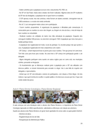 18
- Faltam caminhos para a população acessar a leis e documentos PD, PDR, etc
- No OP em São Paulo, muitas obras votadas não foram realizadas. Algumas obras do OP resultantes
do OP não são divulgadas, a população não vê quais foram os resultados.
- O OP aprovou escola, mas não construía, então fizeram um abaixo assinado, conseguiram mais de
3.000 assinaturas e a escola está sendo construída.
- No Jd. S. Luis conseguiram muitas coisas com a participação.
- Fazem reuniões preparatórias. A organização da população é dificultada pela comunicação. A
convocatória para as reuniões às vezes não chegam, ou chegam em cima da hora, e não dá tempo de
fazer reuniões na comunidade.
- Realizam reuniões em entidades de bairro mas falta articulação da população. Enquanto eles
conseguem mobilizar 500 pessoas, na zona leste conseguem 1500. A população que mora mais para o
fundão participa menos.
- A população não regularizada tem medo, receio de participar. Se enconde porque não quer perder a
casa. A população regularizada tem mais compromisso com o bairro
- OP Criança – acham impossível levar os jovens para essas reuniões. Têm que pensar em como levar.
Têm feito curso para levar para escolas. Na zona leste o OP criança tem participação grande e até
delegado.
- Alguns delegados participam como ouvinte em outras regiões para ver como está, nos municípios
vizinhos, pensando na integração.
- Os levantamentos que as lideranças realizam junto à população para o OP são utilizados com
interesse político, se tornam instrumento para vereador se eleger. Isto é uma falta de respeito com
delegados e representantes.
- Acham que em SP está defasado o número de participantes, com relação a Porto Alegre. Um dos
motivos é que quem termina de escolher é o poder público e há interesses escusos por trás. O que está
sendo votado não passa.
Aula 8: Plano Diretor Estratégico, Plano Diretor Regional
A aula começou com uma introdução sobre o alcance dos Planos Diretores e a importância do Plano Diretor
Estratégico (aprovado em 2002) especificamente, salientando as diferenças com relação aos anteriores.
Quanto aos alcances dos Planos Diretores em geral, foram apontados três áreas sobre as quais podem interferir:
- Diretrizes de obras;
- Regulamentação do Uso do Solo;
- Reorganização da Administração Pública
 