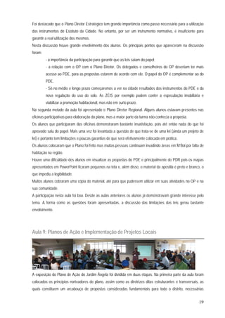 19
Foi destacado que o Plano Diretor Estratégico tem grande importância como passo necessário para a utilização
dos instrumentos do Estatuto da Cidade. No entanto, por ser um instrumento normativo, é insuficiente para
garantir a real utilização dos mesmos.
Nesta discussão houve grande envolvimento dos alunos. Os principais pontos que apareceram na discussão
foram:
- a importância da participação para garantir que as leis saiam do papel;
- a relação com o OP com o Plano Diretor. Os delegados e conselheiros do OP deveriam ter mais
acesso ao PDE, para as propostas estarem de acordo com ele. O papel do OP é complementar ao do
PDE.
- Só no médio e longo prazo começaremos a ver na cidade resultados dos instrumentos do PDE e da
nova regulação do uso do solo. As ZEIS por exemplo podem conter a especulação imobiliária e
viabilizar a promoção habitacional, mas não em curto prazo.
Na segunda metade da aula foi apresentado o Plano Diretor Regional. Alguns alunos estavam presentes nas
oficinas participativas para elaboração do plano, mas a maior parte da turma não conhecia a proposta.
Os alunos que participaram das oficinas demonstraram bastante insatisfação, pois até então nada do que foi
aprovado saiu do papel. Mais uma vez foi levantada a questão de que trata-se de uma lei (ainda um projeto de
lei) e portanto tem limitações e poucas garantias de que será efetivamente colocada em prática.
Os alunos colocaram que o Plano foi feito mas muitas pessoas continuam invadindo áreas em M’Boi por falta de
habitação na região.
Houve uma dificuldade dos alunos em visualizar as propostas do PDE e principalmente do PDR pois os mapas
apresentados em PowerPoint ficaram pequenos na tela e, além disso, o material da apostila é preto e branco, o
que impediu a legibilidade.
Muitos alunos cobraram uma cópia do material, até para que pudessem utilizar em suas atividades no OP e na
sua comunidade.
A participação nesta aula foi boa. Desde as aulas anteriores os alunos já demonstravam grande interesse pelo
tema. A forma como as questões foram apresentadas, a discussão das limitações das leis gerou bastante
envolvimento.
Aula 9: Planos de Ação e Implementação de Projetos Locais
A exposição do Plano de Ação do Jardim Ângela foi dividida em duas etapas. Na primeira parte da aula foram
colocados os princípios norteadores do plano, assim como as diretrizes ditas estruturantes e transversais, as
quais constituem um arcabouço de propostas consideradas fundamentais para todo o distrito, necessárias
 