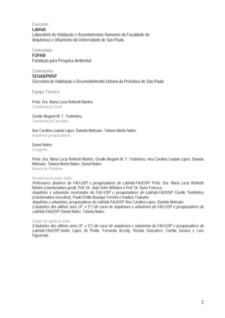 2
Executor:
LabHab
Laboratório de Habitação e Assentamentos Humanos da Faculdade de
Arquitetura e Urbanismo da Universidade de São Paulo.
Contratada:
FUPAM
Fundação para Pesquisa Ambiental
Contratante:
SEHAB/PMSP
Secretaria de Habitação e Desenvolvimento Urbano da Prefeitura de São Paulo
Equipe Técnica
Profa. Dra. Maria Lucia Refinetti Martins
Coordenação Geral
Giselle Megumi M. T. Toshimitsu
Coordenação Executiva
Ana Carolina Loubak Lopes; Daniela Motisuke; Tatiana Morita Nobre
Arquitetas pesquisadoras
Daniel Nobre
Estagiário
Profa. Dra. Maria Lucia Refinetti Martins; Giselle Megumi M. T. Toshimitsu; Ana Carolina Loubak Lopes; Daniela
Motisuke; Tatiana Morita Nobre; Daniel Nobre.
Autoria do Relatório
Responsáveis pelas aulas:
Professores doutores da FAU-USP e pesquisadores do LabHab-FAUUSP: Profa. Dra. Maria Lúcia Refinetti
Martins (coordenadora geral), Prof. Dr. João Sette Whitaker e Prof. Dr. Nuno Fonseca
Arquitetos e urbanistas mestrandos da FAU-USP e pesquisadores do LabHab-FAUUSP: Giselle Toshimitsu
(coordenadora executiva), Paulo Emílio Buarque Ferreira e Isadora Tsukumo
Arquitetas e urbanistas, pesquisadoras do LabHab-FAUUSP: Ana Carolina Lopes, Daniela Motisuke.
Estudantes dos últimos anos (4º. e 5º.) do curso de arquitetura e urbanismo da FAU-USP e pesquisadores do
LabHab-FAUUSP: Daniel Nobre, Tatiana Nobre.
Equipe de apoio às aulas:
Estudantes dos últimos anos (4º. e 5º.) do curso de arquitetura e urbanismo da FAU-USP e pesquisadores do
LabHab-FAUUSP:.André Lopes do Prado, Fernanda Accioly, Renata Gonçalves, Camila Saraiva e Lara
Figueiredo
 