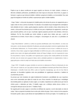Propôs-se que os alunos escolhessem um grupo segundo seu interesse, de modo, contudo, a misturar as
diferentes atividades profissionais, possibilitando uma maior riqueza de discussão. Desta forma, os grupos se
formaram e sugeriu-se que tentassem detalhar e delimitar a proposta de trabalho a ser desenvolvida. Para cada
grupo foi designado um monitor do LabHab, responsável por apoiar e facilitar trabalhos.
- Grupo “Cultura”: a discussão da proposta de trabalho partiu já da decisão de pensar um equipamento para a
região, tendo em vista a carência encontrada. Foi colocada a necessidade de que tal equipamento contemplasse
tanto atividades de lazer e cultura, quanto programas esportivos, além de atender a faixas etárias diversas. No
entanto, a discussão ficou bastante presa à escolha de áreas para a implantação do equipamento, assunto que
gerou bastante polêmica, uma vez que, no princípio, algumas propostas pareciam estar atreladas a interesses
individuais. Por fim, ficou decidido que seriam visitadas as quatro áreas citadas, para que, a partir do
conhecimento do território, fossem eleitas as vantagens e desvantagens de cada uma e as prioridades de
atuação.
- Grupo “Meio-Ambiente”: conforme se verifica nas questões identificadas como “meio ambiente”, os temas são
mais gerais e vão da educação ambiental à fiscalização, passando pela própria revisão da regulamentação, falta
de alternativas habitacionais, etc. Presente também a necessidade de áreas de lazer e melhoria do acesso às
existentes. Desse modo, o grupo teve alguma dificuldade em definir áreas para a visita, acabando por considerar
grandes áreas vazias com alguma particularidade: bordas do Parque Ecológico, área de recuperação de cavas
de areia próximas à represa, área pública com vegetação para a qual já existe estudo preliminar da Secretaria
do Verde, área em comum com o grupo de Cultura, onde as atividades poderiam ser complementares. Assim, o
grupo partiu para a visita de campo sem muita clareza do trabalho a desenvolver.
- Grupo “ZEIS”: O trabalho em grupo consistiria no exercício de elaboração do Plano de Urbanização de uma
ZEIS como um “estudo de caso” que pudesse elucidar as possibilidades levantadas pelo Plano Diretor (Plano de
Urbanização e Conselho Gestor das ZEIS) e pela Lei Específica Guarapiranga, que está em fase final de
aprovação, na Assembléia Legislativa como uma possibilidade de regularização urbanística e fundiária de
assentamentos precários.
As pessoas que eram moradoras da região imediatamente levantaram a possibilidade das suas respectivas
áreas serem selecionadas para objeto de estudo do curso. Nesse momento, foi colocado que a metodologia
desenvolvida poderia ser aplicada em outras regiões, ao ressaltar a importância de escolha da área por meio de
critérios gerais e elaborados por todos. O trabalho seguiu com a definição coletiva desses critérios e a
conseqüente indicação da área (no ítem 3. Trabalhos Finais).
Na segunda parte da aula o grupo se concentrou na definição dos aspectos a serem observados na visita de
campo. Todas as propostas levantadas foram aceitas pelo coletivo do grupo. Como o número de itens propostos
foi bastante grande, optou-se pela divisão da responsabilidade dos mesmos por duplas. Foi ressaltado que, na
 
