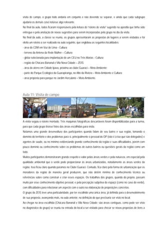 visita de campo, o grupo todo andaria em conjunto e não devendo se separar, e ainda que cada subgrupo
ajudaria os demais caso notasse algo relevante.
No final da aula, todos ficaram responsáveis pela leitura do “roteiro de visita” sugerido na apostila que tinha sido
entregue e pela anotação de novas sugestões para serem incorporadas pelo grupo no dia da visita.
No final da aula, a classe se reuniu, os grupos apresentaram as propostas de lugares a serem visitados e foi
eleito um roteiro a ser realizado na aula seguinte, que englobou as seguintes localidades:
- área do CDM em Vaz de Lima - Cultura;
- terreno da Antena da Rede Mulher – Cultura;
- gleba selecionada para implantação de um CEU no Três Marias - Cultura;
- região da Chácara Bananal e Vila Nova Cidade – ZEIS;
- área do aterro em Cidade Ipava, próxima ao clube Guaraci – Meio-Ambiente;
- parte do Parque Ecológico da Guarapiranga, no Alto da Riviera – Meio-Ambiente e Cultura;
- área proposta para parque no Jardim Herculano – Meio-Ambiente.
Aula 11: Visita de campo
A visita seguiu o roteiro montado. Três maquinas fotográficas descartáveis foram disponibilizadas para a turma,
para que cada grupo tirasse fotos das áreas escolhidas para visita.
Notamos uma grande desenvoltura dos participantes quando falam de seu bairro e sua região, tomando o
domínio do território e dos problemas para si, principalmente o pessoal do OP (não é à toa que são delegados) e
agentes de saúde, ou no mínimo evidenciando grande conhecimento da região e suas dificuldades, porém com
pouco domínio ou conhecimento sobre os problemas de outros bairros ou questões gerais da região como um
todo.
Muitos participantes demonstraram grande respeito e valor pelas áreas verdes e pela natureza, em especial pela
qualidade ambiental que o verde pode proporcionar às áreas urbanizadas, notadamente as áreas verdes da
região. Isso ficou claro quando paramos no Clube Guaraci. Contudo, fica claro pela forma de urbanização que os
moradores da região de maneira geral produzem, que não detém mínimo de conhecimento técnico ou
referências sobre como construir e criar esses espaços. Os trabalhos dos grupos, quando do projeto, passam
muito por esse conhecimento objetivo pessoal, e pela percepção subjetiva do espaço (como no caso do verde),
com dificuldades para relacionar um aspecto com o outro na elaboração de proposições concretas.
O grupo da ZEIS teve uma particularidade, por ter escolhido uma única área, já definida para o desenvolvimento
de sua proposta, avançando mais, na aula anterior, na definição do que precisaria ser visto no local.
Ao chegar na área escolhida (Chácara Bananal e Vila Nova Cidade: são áreas contíguas, como pode ser visto
no diagnóstico do grupo) se reuniu na entrada do local a ser visitado para checar se novas propostas de itens a
 