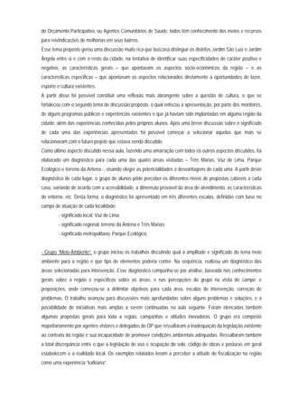 do Orçamento Participativo, ou Agentes Comunitários de Saúde, todos têm conhecimento dos meios e recursos
para reivindicações de melhorias em seus bairros.
Esse tema proposto gerou uma discussão muito rica que buscava distinguir os distritos Jardim São Luiz e Jardim
Ângela entre si e com o resto da cidade, na tentativa de identificar suas especificidades de caráter positivo e
negativo, as características gerais – que apontavam os aspectos sócio-econômicos da região – e as
características especificas – que apontavam os aspectos relacionados diretamente a oportunidades de lazer,
esporte e cultura existentes.
A partir disso foi possível constituir uma reflexão mais abrangente sobre a questão de cultura, o que se
fortaleceu com o segundo tema de discussão proposto, o qual enfocou a apresentação, por parte dos monitores,
de alguns programas públicos e experiências existentes e que já haviam sido implantadas em alguma região da
cidade, além das experiências conhecidas pelos próprios alunos. Após uma breve discussão sobre o significado
de cada uma das experiências apresentadas foi possível começar a selecionar aquelas que mais se
relacionavam com o futuro projeto que estava sendo discutido.
Como último aspecto discutido nessa aula, fazendo uma amarração com todos os outros aspectos discutidos, foi
elaborado um diagnóstico para cada uma das quatro áreas visitadas – Três Marias, Vaz de Lima, Parque
Ecológico e terreno da Antena -, visando eleger as potencialidades e desvantagens de cada uma. A partir deste
diagnóstico de cada lugar, o grupo de alunos pôde perceber os diferentes níveis de propostas cabíveis a cada
caso, variando de acordo com a acessibilidade, a dimensão provável da área de atendimento, as características
do entorno, etc. Desta forma, o diagnóstico foi apresentado em três diferentes escalas, definidas com base no
campo de atuação de cada localidade:
- significado local: Vaz de Lima;
- significado regional: terreno da Antena e Três Marias;
- significado metropolitano: Parque Ecológico.
- Grupo “Meio-Ambiente”: o grupo iniciou os trabalhos discutindo qual a amplitude e significado do tema meio
ambiente para a região e que tipo de elementos poderia conter. Na seqüência, realizou um diagnóstico das
áreas selecionadas para intervenção. Esse diagnóstico compunha-se por análise, baseada nos conhecimentos
gerais sobre a região e específicos sobre as áreas, e nas percepções do grupo na visita de campo; e
proposições, onde começou-se a delimitar objetivos para cada área, escalas de intervenção, correção de
problemas. O trabalho avançou para discussões mais aprofundadas sobre alguns problemas e soluções, e a
possibilidade de iniciativas mais amplas a serem continuadas na aula seguinte. Foram elencadas também
algumas propostas gerais para toda a região, campanhas e atitudes inovadoras. O grupo era composto
majoritariamente por agentes vistores e delegados do OP que ressaltaram a inadequação da legislação existente
ao contexto da região e sua incapacidade de promover condições ambientais adequadas. Ressaltaram também
a total discrepância entre o que a legislação de uso e ocupação do solo, código de obras e posturas em geral
estabelecem e a realidade local. Os exemplos relatados levam a perceber a atitude de fiscalização na região
como uma experiência “kafkiana”.
 