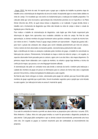 - Grupo “ZEIS”: No início da aula, foi exposto para o grupo que o objetivo do trabalho na próxima etapa de
trabalho seria a sistematização do diagnóstico da área de estudo, incorporando agora os novos dados obtidos na
visita de campo. Foi ressaltado que esta tarefa era fundamental para a realização do trabalho propositivo. Foi
colocado ainda que seria necessária a apresentação dos instrumentos previstos na Lei Específica e no Plano
Diretor (Decreto das ZEIS), no qual estava incluso o diagnóstico a ser realizado. O grupo decidiu iniciar o
trabalho com o fechamento do diagnóstico que tinha sido iniciado na visita de campo e deixar o estudo da
legislação para o final da aula.
Para realizar o trabalho de sistematização do diagnóstico, cada dupla que tinha ficado responsável pela
observação de alguns itens apresentou seus resultados coletados na visita de campo. No final de cada
apresentação, os demais membros do grupo levantavam outras questões anotadas a respeito do mesmo item.
(ver roteiro no item 3. Trabalhos Finais) O grupo elegeu também um representante – Ângela (da guarda civil) –
para fazer a junção das anotações dos colegas para serem relatadas posteriormente por meio de cartazes.
Como o número de itens observados era bastante grande, esta tarefa durou praticamente toda a aula.
Após a identificação de todas as anotações realizadas pelos membros do grupo, o trabalho foi concentrado na
fabricação dos cartazes. Primeiramente, foi localizado no mapa o roteiro da visita de campo e, em seguida, os
aspectos observados foram passados para os cartazes, agora com o uso das fotos e dos mapas disponíveis. Os
primeiros mapas foram elaborados com a ajuda da monitora, no entanto o grupo logo dominou a técnica da
confecção de mapas, que passou a ser uma linguagem bastante utilizada.
A sistematização não pôde ser concluída nesta aula devido a extensão da tarefa e também pela dedicação e
cuidado dos membros do grupo em passar as informações para os cartazes de forma mais clara e organizada
possível. Dessa forma, a leitura da legislação foi adiada para a aula seguinte.
No final da aula, foram entregues os textos, selecionados pela equipe do LabHab, para que fossem lidos pelos
membros do grupo sugerindo que,a partir deles, fossem levantadas sugestões para o projeto que seria iniciado
na aula seguinte. (ver indicação de textos no anexo II: material de apoio)
Aula 13 Projetos Locais
Essa aula foi conduzida de maneira a permitir aos alunos iniciar as proposições para cada área e assunto: ZEIS,
Meio Ambiente e Cultura. Antes de cada grupo temático se reunir foi apresentado o diagnóstico produzido na
aula anterior. Cada grupo pôde acompanhar o que os demais estavam desenvolvendo, promovendo uma troca
entre eles. Em seguida os grupos se reuniram novamente para dar continuidade ao desenvolvimento das
propostas.
 