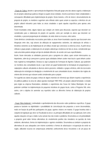 - Grupo de Cultura: durante a apresentação do diagnóstico feito pelo grupo uma das alunas sugeriu a elaboração
de um projeto cultural que pudesse integrar as quatro áreas visitadas, mesmo acarretasse maior complexidade e
conseqüente dificuldade para implementação do projeto. Desta maneira, a fim de iniciar o desenvolvimento da
proposta de projeto, os monitores sugeriram uma reflexão sobre quais seriam os aspectos e diretrizes de um
projeto cultural relevantes para todas as áreas estudadas e quais aquelas especificas para apenas uma
determinada.
Foram levantados então, alguns tópicos que compõe um roteiro para discussão, aspectos que deveriam ser
considerados para a elaboração do projeto em questão, como por exemplo os atores que deveriam ser
envolvidos, a possível programação de atividades, de onde viriam os recursos, entre outros.
Como diretrizes consideradas necessárias para todas as áreas foram levantados aspectos que buscavam uma
integração entre elas, seja através da utilização de equipamentos existentes, da valorização de artistas e
iniciativas existentes ou da implantação de um ônibus circular que conectasse as diversas áreas. A partir dessa
reflexão o grupo propôs a elaboração de um projeto cultural que envolvesse de fato as áreas, considerando que
cada uma delas poderia abrigar um tipo de atividade diferente, de acordo com suas especificidades.
Assim, foram elencadas as atividades possíveis para o programa de cultura, quais seriam interessantes ou
importantes, além de já começarem a pensar quais atividades tinham caráter mais local e quais tinham caráter
mais regional ou metropolitano. Destaca-se aqui a proposta de Formação de Agentes Culturais, que poderiam
ser membros das comunidades locais e que teriam um papel fundamental na formulação de programações e
subprojetos culturais articulando os diversos atores possíveis, entidades e grupos artísticos, além da necessária
elaboração de estratégias de divulgação e envolvimento de suas comunidades locais, moradores das regiões de
entorno dos terrenos que estavam sendo considerados para o projeto.
Foi sugerido aos alunos do grupo a leitura de alguns materiais de referência que diziam respeito a experiências
de políticas públicas na área de cultura (gestão municipal 1989-1992), um projeto cultural formatado e enviado
para órgão ou empresa financiadora, atividades e experiências das Casas de Cultura Municipais, leis que
poderiam contribuir na implementação de pequenas iniciativas de grupos locais, como o Programa VAI, entre
outros, com o objetivo de aumentar seu repertório sobre as diferentes formas de elaboração de projetos
culturais.
- Grupo “Meio Ambiente”: continuidade e aprofundamento das discussões sobre problemas específicos. O grupo
pautou-se bastante na objetividade e possibilidade de concretização das propostas a serem desenvolvidas,
muito em função do perfil dos participantes do grupo, agentes vistores em maioria. O grupo levantou todo o
conjunto de legislação que deve ser fiscalizada na área e as principais dificuldades de sua aplicação, bem como
aquelas situações em que a multa é uma sansão mas não resolve o problema. Desenvolveu-se em profundidade
a proposta geral sobre formas alternativas de envolvimento positivo dos moradores na questão do meio
ambiente, alternativas, formas de implementação e agentes envolvidos. Desenvolveu-se também a proposta de
alternativas de usos adequados com retorno econômico e formas de arborização e recuperação do verde na
região, utilizando recursos de compensação ambiental, conhecimento desse mecanismo e de um pouco de
 