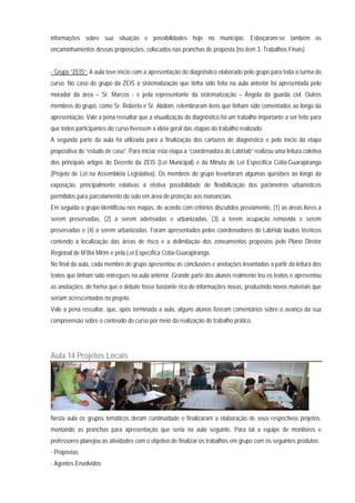 informações sobre sua situação e possibilidades hoje no município. Esboçaram-se também os
encaminhamentos dessas proposições, colocados nas pranchas de proposta (no item 3. Trabalhos Finais)
- Grupo “ZEIS”: A aula teve início com a apresentação do diagnóstico elaborado pelo grupo para toda a turma do
curso. No caso do grupo da ZEIS a sistematização que tinha sido feita na aula anterior foi apresentada pelo
morador da área – Sr. Marcos - e pela representante da sistematização – Ângela da guarda civl. Outros
membros do grupo, como Sr. Roberto e Sr. Abdom, relembraram itens que tinham sido comentados ao longo da
apresentação. Vale a pena ressaltar que a visualização do diagnóstico foi um trabalho importante a ser feito para
que todos participantes do curso tivessem a idéia geral das etapas do trabalho realizado.
A segunda parte da aula foi utilizada para a finalização dos cartazes de diagnóstico e pelo início da etapa
propositiva do “estudo de caso”. Para iniciar esta etapa a “coordenadora do LabHab” realizou uma leitura coletiva
dos principais artigos do Decreto da ZEIS (Lei Municipal) e da Minuta de Lei Específica Cotia-Guarapiranga
(Projeto de Lei na Assembléia Legislativa). Os membros do grupo levantaram algumas questões ao longo da
exposição, principalmente relativas à efetiva possibilidade de flexibilização dos parâmetros urbanísticos
permitidos para parcelamento do solo em área de proteção aos mananciais.
Em seguida o grupo identificou nos mapas, de acordo com critérios discutidos previamente, (1) as áreas livres a
serem preservadas, (2) a serem adensadas e urbanizadas, (3) a terem ocupação removida e serem
preservadas e (4) a serem urbanizadas. Foram apresentados pelos coordenadores do LabHab laudos técnicos
contendo a localização das áreas de risco e a delimitação dos zoneamentos propostos pelo Plano Diretor
Regional de M‘Boi Mirim e pela Lei Específica Cotia-Guarapiranga.
No final da aula, cada membro do grupo apresentou as conclusões e anotações levantadas a partir da leitura dos
textos que tinham sido entregues na aula anterior. Grande parte dos alunos realmente leu os textos e apresentou
as anotações, de forma que o debate fosse bastante rico de informações novas, produzindo novos materiais que
seriam acrescentados no projeto.
Vale a pena ressaltar, que, após terminada a aula, alguns alunos fizeram comentários sobre o avanço da sua
compreensão sobre o conteúdo do curso por meio da realização do trabalho prático.
Aula 14 Projetos Locais
Nesta aula os grupos temáticos deram continuidade e finalizaram a elaboração de seus respectivos projetos,
montando as pranchas para apresentação que seria na aula seguinte. Para tal a equipe de monitores e
professores planejou as atividades com o objetivo de finalizar os trabalhos em grupo com os seguintes produtos:
- Propostas
- Agentes Envolvidos
 