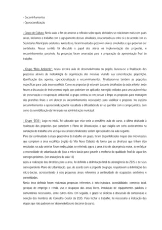 - Encaminhamentos
- Operacionalização
- Grupo de Cultura: Nesta aula, a fim de amarrar a reflexão sobre quais atividades se relacionam mais com quais
áreas, iniciamos o trabalho com o agrupamento dessas atividades, relacionando-as entre si e de acordo com as
Secretarias Municipais existentes. Além disso, foram levantados possíveis atores envolvidos e que poderiam ser
contatados. Nesse sentido foi discutido o papel dos atores na implementação das propostas, e
encaminhamentos possíveis. As propostas foram amarradas para a preparação da apresentação final do
trabalho.
- Grupo “Meio Ambiente”: nessa terceira aula de desenvolvimento do projeto, buscou-se a finalização das
propostas através de metodologia de organização das mesmas visando sua concretização: proposição,
identificação dos agentes, operacionalização e encaminhamentos. Finalizaram-se também as propostas
específicas para cada área escolhida. Como as propostas já estavam bastante detalhadas da aula anterior, onde
houve a discussão de instrumentos legais que poderiam ser aplicados na região voltados para uma ação efetiva
de preservação e recuperação ambiental, o grupo centrou-se em passar a limpo as propostas para montagem
das pranchas finais e em elencar os encaminhamentos necessários para viabilizar o proposto. No aspecto
encaminhamentos e operacionalização foi ressaltada a dificuldade de ter-se que lidar com o campo jurídico, bem
como da sensibilização da hierarquia na administração municipal.
- Grupo “ZEIS”: Logo no início, foi colocado que esta seria a penúltima aula do curso, a última dedicada à
realização das propostas que compõem o Plano de Urbanização, o que exigiria um certo aceleramento na
condução do trabalho uma vez que os cartazes finalizados seriam apresentados na aula seguinte.
Para dar continuidade à etapa propositiva do trabalho em grupo, foram disponibilizados mapas das micro-bacias
que compõem a área escolhida (região do Vila Nova Cidade), de forma que as diretrizes que tinham sido
ensaiadas na aula anterior foram rediscutidas se referindo agora a uma área de abrangência maior, ao enfatizar
a necessidade de urbanização de toda a micro-bacia para garantir a melhoria da qualidade final da água dos
córregos próximos. (ver anotações da aula 13)
Após a realização das diretrizes para a área, foi definida a delimitação final da abrangência da ZEIS e de seus
correspondente Plano de Urbanização, que, de acordo com a proposta do grupo, respeitavam a delimitação das
micro-bacias, acrescentando à elas pequenas áreas referentes à continuidade de ocupações existentes e
consolidadas.
Nesta área definida foram realizadas propostas referentes à infra-estrutura, acessibilidade, comércio local,
geração de emprego e renda, uso e ocupação das áreas livres, instalação de equipamentos públicos e
comunitários necessários, entre outros itens. Em seguida, o grupo se dedicou à discussão da composição e
seleção dos membros do Conselho Gestor da ZEIS. Para fechar o trabalho, foi necessário a indicação das
etapas que não puderam ser desenvolvidas no decorrer do curso.
 