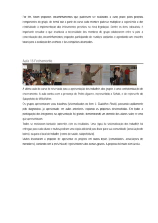 Por fim, foram propostos encaminhamentos que pudessem ser realizados a curto prazo pelos próprios
componentes do grupo, de forma que a partir do curso cada membro pudesse multiplicar a experiência e dar
continuidade à implementação dos instrumentos previstos na nova legislação. Dentre os itens colocados, é
importante ressaltar o que levantava a necessidade dos membros do grupo colaborarem entre si para a
concretização dos encaminhamentos propostos participando de reuniões conjuntas e agendando um encontro
futuro para a avaliação dos avanços e das conquistas alcançadas.
Aula 15 Fechamento
A última aula do curso foi reservada para a apresentação dos trabalhos dos grupos e uma confraternização de
encerramento. A aula contou com a presença de Pedro Aguerre, representado a Sehab, e de represente do
Subprefeito de M’Boi Mirim.
Os grupos apresentaram seus trabalhos (sistematizados no item 3. Trabalhos Finais), passando rapidamente
pelo diagnóstico, já apresentado em aulas anteriores, expondo as propostas desenvolvidas. Em todos a
participação dos integrantes na apresentação foi grande, demonstrando um domínio dos alunos sobre o tema
que apresentavam.
Todos se mostraram bastante contentes com os resultados. Uma cópia da sistematização dos trabalhos foi
entregue para cada aluno e muitos pediram uma cópia adicional para levar para sua comunidade (associação de
bairro), ou para o local de trabalho (centro de saúde, subprefeitura).
Muitos levantaram a proposta de apresentar os projetos em outros locais (comunidades, associações de
moradores), contando com a presença de representantes dos demais grupos. A proposta foi muito bem aceita.
 