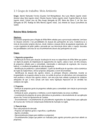 3.1 Grupo de trabalho: Meio Ambiente
Grupo: Ademir Raimundo Ferreira (Guarda Civil Metropolitana); Ana Lucia Ribeiro (agente vistor);
Antonio Lobue Neto (agente vistor); Elisânio Queiroz Santos (agente vistor); Eugênio Marcio de Assis
(agente vistor); Gelson Jose da Silva Araújo (delegado do OP); Maria das Dores S. de São Jose
(delegada do OP); Rodrigo de Brito Moreira (agente vistor); Jose Antonio de Souza (conselheiro da
saúde)
Roteiro Meio Ambiente
Objetivos:
Desenvolver propostas para a Região de M’Boi Mirim voltadas para a preservação ambiental, com base
na situação existente e nas possibilidades de atuação dos participantes do curso. Estabeleceu-se a
meta de desenvolver projetos diversos, desde relativos à atuação direta da população organizada, até
a ação regulatória do poder público, passando por sua intervenção direta sobre o espaço; baseados
nas possibilidades concretas de seu encaminhamento através dos participantes do curso.
Etapas:
1. Dignóstico propositivo:
- Identificação de Áreas para atuação: localização de áreas na subprefeitura de M’Boi Mirim que podem
ser objeto de projetos de implantação de equipamentos de esporte, cultura e lazer, de infra-estrutura,
de programas voltados para a comunidade, relacionados à valorização da vegetação, dos recursos
hídricos, e à melhoria da qualidade de vida da população;
- Identificação de problemas e potencialidades: a partir da identificação de questões sócio-econômicas
da região da Subprefeitura, elencar propostas adequadas a serem desenvolvidas;
- Identificação da atuação dos agentes vistores, as principais infrações ambientais, levantar as
irregularidades na ocupação urbana na área, no sentido de pensar em alternativas com conseqüências
mais positivas e eficazes dos agentes vistores, com uma ação mais voltada à produção de condições
adequadas do que a mera sansão com base numa legislação impossível de ser atendida nas
condições da região..
2. Propostas
- Definição de propostas gerais de programas voltados para a comunidade com relação às preservação
do meio ambiente;
- Definição de ações, programas e melhorias a serem implementados nas áreas escolhidas;
- Levantamento de propostas de penas alternativas às pecuniárias e desenvolvimento de sua aplicação
através dos Termos de Ajustamento de Conduta;
- Desenvolvimento e encaminhamento de procedimento organizativo da Subprefeitura para aplicação
de recursos dos Termos de Compensação Ambiental do município na região.
3. Plano de Ação
Para cada proposta foi elencado:
- Proposta com objetivos gerais e específicos, e justificativa;
- Agentes envolvidos;
- Operacionalização (etapas para viabilizar as propostas);
- Encaminhamentos (etapas que podem ser realizadas pelos agentes presentes para levar adiante as
propostas).
 