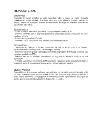 PROPOSTAS GERAIS
Semana Verde
Realização de evento periódico, de ação comunitária sobre o espaço da região. Realizado
periodicamente, incluiria atividades de visitas a parques da região, plantação de mudas, mutirões de
limpeza, oficinas de reciclagem, mutirões de ordenamento de ocupação, pequenas melhorias em
saneamento, entre outras.
Agentes envolvidos:
- Escolas Municipais e Estaduais, Secretarias Municipal e Estadual de Educação;
- Munícipes envolvidos com os programas de formação ambiental da prefeitura; envolvidos em TACs;
população em geral.
- Bolsistas do programa Bolsa-Trabalho
- Prefeitura – SDTS, Secretaria do Meio Ambiente, Secretaria de Educação.
Operacionalização:
- Secretarias de Educação e Escolas: organização da participação das crianças na Semana,
desenvolvimento da forma educativa a ser tomada pela Semana;
- munícipes: colocar em prática o conteúdo desenvolvido em programa de formação ambiental, e/ou
executar o acordado nos TACs
- Bolsistas: executar as atividades determinadas no programa da Semana e colaborar em sua
organização;
- Prefeitura, Subprefeitura e Secretarias do Meio Ambiente e Educação: definir conjuntamente ações e
propostas a serem desenvolvidas na Semana Verde e articular os demais agentes.
Educação Ambiental
Desenvolvimento de programa e política de conscientização e preservação ambiental na região, tendo
em vista a especificidades de ambiente ecologicamente frágil, do tipo de ocupação que se consolida e
de ser área de mananciais. Esses programas ou política envolveria em especial igrejas, associações de
bairro o governo local, além de outros níveis de governo e as escolas.
 