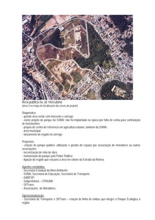 Área pública no Jd. Herculano
(área 3 no mapa de localização das áreas de projeto)
Diagnóstico:
- grande área verde com nascente e córrego;
- existe projeto de parque da SVMA; não foi implantado na época por falta de verba para contratação
de funcionários;
- projeto de centro de referência em agricultura urbana, também da SVMA;
- área municipal;
- lançamento de esgoto no córrego;
Propostas:
- criação de parque público: utilização e gestão do espaço por associação de moradores ou outras
associações;
- terceirização de mão de obra;
- manutenção do parque pelo Poder Público;
- ligação do esgoto que vai para a área no coletor da Estrada da Riviera.
Agentes envolvidos:
- Secretaria Estadual do Meio Ambiente;
- SVMA, Secretaria de Educação, Secretaria de Transporte;
- SABESP;
- Subprefeitura – CPDURB
- SPTrans;
- Associações de Moradores.
Operacionalização:
- Secretaria de Transporte e SPTrans – criação de linha de ônibus que integre o Parque Ecológico à
região;
 