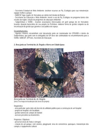 - Secretaria Estadual do Meio Ambiente: destinar recursos ao Pq. Ecológico para sua manutenção;
equipar melhor o parque;
- SABESP: ligar esgoto Jd. Herculano ao coletor da Estrada da Riviera;
- Secretarias de Educação e Meio Ambiente: inserir o uso do Pq. Ecológico no programa básico das
escolas da região; criação de programas de educação ambiental;
- Subprefeitura e SVMA – levantar associações interessadas em gerir parque do Jd. Herculano;
levantar situação burocrática de seu projeto na Prefeitura; elaborar forma de gestão conjunta ou de
terceirização da gestão que garanta o uso público do espaço.
Encaminhamentos:
- Agentes Vistores encaminham este documento junto ao coordenador do CPDURB e dentro da
Subprefeitura, que junto com os delegados do OP deve dar continuidade no encaminhamento para a
SVMA, SABESP, SPTrans, Secretaria de Educação.
2. Área junto ao Terminal do Jd. Ângela e Aterro em Cidade Ipava
Área junto ao Terminal do Jd. Ângela
(área 2 no mapa de localização das áreas de projeto)
Diagnóstico:
- área particular; parte dela sob decreto de utilidade pública para a construção de um hospital;
- projeto de hospital e de faculdade;
- grande número de campos de futebol;
- acessos precários ou inexistentes.
Propostas / Objetivos:
- preservar áreas de mata e córregos;
- criação de um parque, com viveiros, playground, área de convivência, quiosques, manutenção dos
campos e equipamento cultural;
 