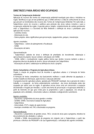DIRETRIZES PARA ÁREAS NÃO OCUPADAS
Termos de Compensação Ambiental
Aplicação de recursos dos termos de compensação ambiental municipais para obras e iniciativas na
região. Identificou-se que um dos problemas que a SVMA enfrenta é a falta de conhecimento de áreas
que possam ser destinatárias dos recursos dos Termos de Compensação Ambiental. Por outro lado, a
Subprefeitura carece de recursos e políticas para proteção das áreas nativas restantes e para a
recuperação ambiental da região. A questão parece simples: estabelecimento do contato permanente
entre a Subprefeitura e a Secretaria do Meio Ambiente e definição de áreas e prioridades para
aplicação dos recursos:
- Caminhos Verdes;
- Arborização de vias
- Outros projetos: obras significativas para preservação, equipamentos, parques, manutenção.
Agentes envolvidos:
- Subprefeitura – setores de planejamento e fiscalização
- SVMA
- Associações de bairro
Operacionalização:
- Subprefeitura: cadastro de áreas e definição de prioridades de investimento; elaboração e
apresentação de projetos; buscar contato e articulação com SVMA
- SVMA: definir e eventualmente regular política interna que destine recursos também a obras e
programas diversos do plantio de árvores; buscar articulação com Subprefeitura;
- Associações de bairro: colaboração na definição de áreas e projetos.
Hortas Comunitárias e Programa de Agricultura Urbana
Propõe a criação de programa local de incentivo à agricultura urbana e à formação de hortas
comunitárias.
A formação de hortas comunitárias visa basicamente melhorar a saúde alimentar da população, e
envolve trabalho de informação, apoio técnico e educação alimentar.
O programa local de agricultura urbana, apoiada pelo PROAURP municipal, visa a geração de renda e
trabalho, e a ocupação - de forma ambientalmente sustentável - das áreas desmatadas ainda não
ocupadas por outros usos na região. A agricultura nessas áreas seria um concorrente à ocupação
desordenada e irregular por moradias, e assim uma forma de preservação e recuperação ambiental; a
partir do momento em que gera renda para os proprietários e para a população, cria vínculo da
população com a atividade, e desenvolve culturas e atividades ecologicamente sustentáveis.
Agentes envolvidos:
- chacareiros e proprietários de áreas grandes e médias;
- SEMAB, SVMA e Secretaria Estadual de Agricultura;
- Subprefeitura;
- Universidade, ITCP e órgãos de apoio técnico;
- munícipes envolvidos nos TACs relacionados ao programa.
Operacionalização:
- chacareiros e proprietários de grandes áreas, TACs: sessão de áreas para o programa, iniciativa no
desenvolvimento das atividades e culturas;
- SEMAB e SVMA: desenvolvimento do programa em conjunto com a Subprefeitura, a partir das
premissas e diretrizes do PROAURP e de sua regulamentação, e articulação dos agentes envolvidos
 