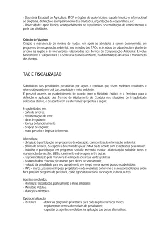 - Secretaria Estadual de Agricultura, ITCP e órgãos de apoio técnico: suporte técnico e informacional
ao programa, definição e acompanhamento das atividades, organização de cooperativas, etc.
- Universidade: apoio técnico, acompanhamento de experiências, sistematização de conhecimentos a
partir das atividades.
Criação de Viveiros
Criação e manutenção de viveiros de mudas, em apoio às atividades a serem desenvolvidas em
programas de recuperação ambiental, aos acordos dos TACs, e às obras de urbanização e plantio de
árvores na região e às intervenções relacionadas aos Termos de Compensação Ambiental. Envolve
basicamente a subprefeitura e a secretaria do meio ambiente, na determinação de áreas e manutenção
dos viveiros.
TAC E FISCALIZAÇÃO
Substituição das penalidades pecuniárias por ações e condutas que visem melhores resultados e
retorno adequado em prol da comunidade e meio ambiente.
É possível através do estabelecimento de acordo entre o Ministério Público e a Prefeitura para a
definição e aplicação dos Termos de Ajustamento de Conduta nas situações de irregularidade
colocadas abaixo, e de acordo com as alternativas propostas a seguir:
Irregularidades em:
- corte de árvores;
- movimentação de terra;
- obras irregulares;
- licença de funcionamento;
- despejo de esgotos;
- muro, passeio e limpeza de terrenos.
Alternativas:
- obrigação à participação em programas de educação, conscientização e formação ambiental;
- plantio de árvores, de espécies determinadas pela SVMA ou de acordo com as retiradas pelo infrator;
- trabalho e participação em programas sociais: merenda escolar; alfabetização solidária; obras e
manutenção de escolas; UBSs; sanemento e drenagem; entre outras;
- responsabilização pela manutenção e limpeza de áreas verdes públicas
- destinação dos recursos pecuniários para obras de saneamento;
- redução da penalidade para seu cumprimento em tempo menor que os prazos estabelecidos;
- MPL – muros, passeio e limpeza: proprietário cede o usufruto do terreno e as responsabilidades sobre
MPL para um programa da prefeitura, como agricultura urbana, reciclagem, cultura, outros.
Agentes envolvidos:
- Prefeitura: fiscalização, planejamento e meio ambiente;
- Ministério Público;
- Munícipes infratores.
Operacionalização:
- Prefeitura - definir os programas prioritários para cada região e fornecer meios;
- regulamentar formas alternativas de penalidades;
- capacitar os agentes envolvidos na aplicação das penas alternativas.
 