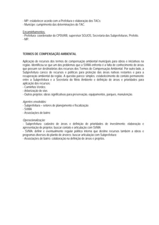 - MP: estabelecer acordo com a Prefeitura e elaboração dos TACs;
- Munícipe: cumprimento das determinações do TAC.
Encaminhamentos:
- Prefeitura: coordenador do CPDURB, supervisor SGUOS, Secretaria das Subprefeituras, Prefeito.
- MP.
TERMOS DE COMPENSAÇÃO AMBIENTAL
Aplicação de recursos dos termos de compensação ambiental municipais para obras e iniciativas na
região. Identificou-se que um dos problemas que a SVMA enfrenta é a falta de conhecimento de áreas
que possam ser destinatárias dos recursos dos Termos de Compensação Ambiental. Por outro lado, a
Subprefeitura carece de recursos e políticas para proteção das áreas nativas restantes e para a
recuperação ambiental da região. A questão parece simples: estabelecimento do contato permanente
entre a Subprefeitura e a Secretaria do Meio Ambiente e definição de áreas e prioridades para
aplicação dos recursos:
- Caminhos Verdes;
- Arborização de vias
- Outros projetos: obras significativas para preservação, equipamentos, parques, manutenção.
Agentes envolvidos:
- Subprefeitura – setores de planejamento e fiscalização
- SVMA
- Associações de bairro
Operacionalização:
- Subprefeitura: cadastro de áreas e definição de prioridades de investimento; elaboração e
apresentação de projetos; buscar contato e articulação com SVMA
- SVMA: definir e eventualmente regular política interna que destine recursos também a obras e
programas diversos do plantio de árvores; buscar articulação com Subprefeitura;
- Associações de bairro: colaboração na definição de áreas e projetos.
 