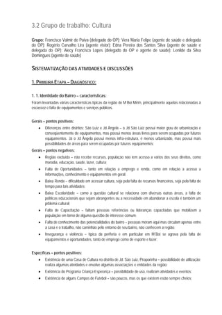 3.2 Grupo de trabalho: Cultura
Grupo: Francisco Valmir de Paiva (delegado do OP); Vera Maria Felipe (agente de saúde e delegada
do OP); Rogério Carvalho Lira (agente vistor); Edna Pereira dos Santos Silva (agente de saúde e
delegada do OP); Alecy Francisco Lopes (delegado do OP e agente de saúde); Lenilde da Silva
Domingues (agente de saúde)
SISTEMATIZAÇÃO DAS ATIVIDADES E DISCUSSÕES
1. PRIMEIRA ETAPA – DIAGNÓSTICO:
1. 1. Identidade do Bairro – características:
Foram levantadas várias características típicas da região de M´Boi Mirim, principalmente aquelas relacionadas à
escassez e falta de equipamentos e serviços públicos.
Gerais – pontos positivos:
• Diferenças entre distritos: São Luiz e Jd Ângela – o Jd São Luiz possui maior grau de urbanização e
conseqüentemente de equipamentos, mas possui menos áreas livres para serem ocupadas por futuros
equipamentos. Já o Jd Ângela possui menos infra-estrutura, é menos urbanizado, mas possui mais
possibilidades de áreas para serem ocupadas por futuros equipamentos;
Gerais – pontos negativos:
• Região excluída – não recebe recursos, população não tem acesso a vários dos seus direitos, como
moradia, educação, saúde, lazer, cultura;
• Falta de Oportunidades – tanto em relação a emprego e renda, como em relação a acesso a
informações, conhecimento e equipamentos em geral;
• Baixa Renda – dificuldade em acessar cultura, seja pela falta de recursos financeiros, seja pela falta de
tempo para tais atividades;
• Baixa Escolaridade – como a questão cultural se relaciona com diversas outras áreas, a falta de
políticas educacionais que sejam abrangentes ou a necessidade em abandonar a escola é também um
prblema cultural;
• Falta de Capacitação – faltam pessoas referências ou lideranças capacitadas que mobilizem a
população em torno de alguma questão de interesse comum;
• Falta de conhecimento das potencialidades do bairro – pessoas moram aqui mas circulam apenas entre
a casa e o trabalho, não caminhão pelo entorno de seu bairro, não conhecem a região;
• Insegurança e violência – típica da periferia e em particular em M´Boi se agrava pela falta de
equipamentos e oportunidades, tanto de emprego como de esporte e lazer;
Específicas – pontos positivos:
• Existência de uma Casa de Cultura no distrito de Jd. São Luiz, Piraporinha – possibilidade de utilização;
realiza algumas atividades e envolve algumas associações e entidades da região;
• Existência do Programa Criança Esperança – possibilidade de uso, realizam atividades e eventos;
• Existência de alguns Campos de Futebol – são poucos, mas os que existem estão sempre cheios;
 