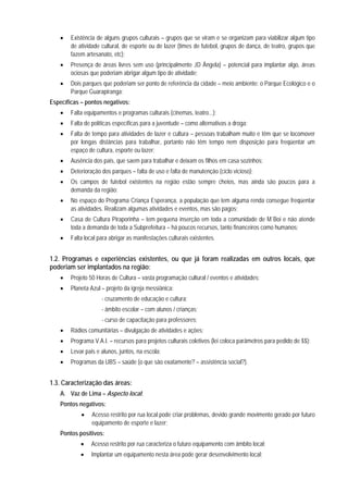 • Existência de alguns grupos culturais – grupos que se viram e se organizam para viabilizar algum tipo
de atividade cultural, de esporte ou de lazer (times de futebol, grupos de dança, de teatro, grupos que
fazem artesanato, etc);
• Presença de áreas livres sem uso (principalmente JD Ângela) – potencial para implantar algo, áreas
ociosas que poderiam abrigar algum tipo de atividade;
• Dois parques que poderiam ser ponto de referência da cidade – meio ambiente: o Parque Ecológico e o
Parque Guarapiranga;
Específicas – pontos negativos:
• Falta equipamentos e programas culturais (cinemas, teatro...);
• Falta de políticas específicas para a juventude – como alternativas a droga;
• Falta de tempo para atividades de lazer e cultura – pessoas trabalham muito e têm que se locomover
por longas distâncias para trabalhar, portanto não têm tempo nem disposição para freqüentar um
espaço de cultura, esporte ou lazer;
• Ausência dos pais, que saem para trabalhar e deixam os filhos em casa sozinhos;
• Deterioração dos parques – falta de uso e falta de manutenção (ciclo vicioso);
• Os campos de futebol existentes na região estão sempre cheios, mas ainda são poucos para a
demanda da região;
• No espaço do Programa Criança Esperança, a população que tem alguma renda consegue freqüentar
as atividades. Realizam algumas atividades e eventos, mas são pagos;
• Casa de Cultura Piraporinha – tem pequena inserção em toda a comunidade de M´Boi e não atende
toda a demanda de toda a Subprefeitura – há poucos recursos, tanto financeiros como humanos;
• Falta local para abrigar as manifestações culturais existentes.
1.2. Programas e experiências existentes, ou que já foram realizadas em outros locais, que
poderiam ser implantados na região:
• Projeto 50 Horas de Cultura – vasta programação cultural / eventos e atividades;
• Planeta Azul – projeto da igreja messiânica:
- cruzamento de educação e cultura;
- âmbito escolar – com alunos / crianças;
- curso de capacitação para professores;
• Rádios comunitárias – divulgação de atividades e ações;
• Programa V.A.I. – recursos para projetos culturais coletivos (lei coloca parâmetros para pedido de $$);
• Levar pais e alunos, juntos, na escola;
• Programas da UBS – saúde (o que são exatamente? – assistência social?).
1.3. Caracterização das áreas:
A. Vaz de Lima – Aspecto local:
Pontos negativos:
• Acesso restrito por rua local pode criar problemas, devido grande movimento gerado por futuro
equipamento de esporte e lazer;
Pontos positivos:
• Acesso restrito por rua caracteriza o futuro equipamento com âmbito local;
• Implantar um equipamento nesta área pode gerar desenvolvimento local;
 