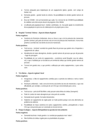 • Terreno adequado para implantação de um equipamento (plano, grande, com campo de
futebol, etc);
• Demanda grande – grande favela no entorno. Há possibilidade de atender grande número de
pessoas;
• Área da COHAB – tem um funcionário que cuida. Se o terreno for da COHAB há possibilidade
de viabilizar uma intervenção através do programa Viver Melhor;
• Já utilizado pela população local – futebol, caminhadas, etc. Isso pode ajudar no envolvimento
dessa população no processo de elaboração de um projeto para a área.
B. Hospital / Terminal / Antena – Aspecto Urbano Regional:
Pontos negativos:
• Existência de Restrições Ambientais: deve-se checar o que a lei de proteção dos mananciais
permite construir, pois parte do terreno está em área de proteção dos mananciais. A área mais
próxima à avenida não está dentro da área de mananciais;
Pontos positivos:
• Fácil acesso – terminal / avenida trás grande fluxo de pessoas que podem vira a freqüentar o
equipamento de cultura;
• Atendimento de maior abrangência, devido o grande número de pessoas que por ali passarão
– lugar de passagem;
• Possibilidade de ser centro de equipamentos – assistência social (hospital, casa de cultura,
etc), o que é facilitado por ser do lado de um terminal de ônibus que atende grande número de
pessoas;
• Terreno tem grande área, o que permite a utilização por vários equipamentos, e para vários
usos;
C. Três Marias – Aspecto regional / local:
Pontos negativos:
• Insegurança: a falta de equipamentos contribui para o aumento da violência e torna o bairro
perigoso;
• Restrições ambientais – toda a área do terreno está dentro da área de mananciais, o que está
dificultando, por exemplo, a construção de um CEU que está destinado para a área;
Pontos positivos:
• Fácil acesso – perto da M´Boi Mirim, onde passam várias linhas de ônibus (transporte);
• Pode ter caráter de maior abrangência por estar perto de avenida;
• Demanda local é grande: há muitos loteamentos;
• Implantar um equipamento da região pode ser muito positivo porque será uma alternativa ao
problema da violência;
• Possibilidade de futura existência de outros equipamentos vizinhos, principalmente o futuro
CEU que está previsto para ser construído no mesmo terreno.
D. Parque Ecológico – Aspecto Metropolitano na questão do meio ambiente:
Pontos negativos:
• Demanda local não é muito grande e se constitui por população mais “nobre”;
• Não há linhas de ônibus regular para as proximidades do parque.
Pontos positivos:
 