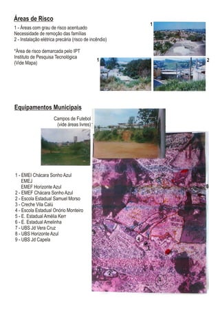 Equipamentos Municipais
1 - EMEI Chácara Sonho Azul
EMEJ
EMEF Horizonte Azul
2 - EMEF Chácara Sonho Azul
2 - Escola Estadual Samuel Morso
3 - Creche Vila Calú
4 - Escola Estadual Onório Monteiro
5 - E. Estadual Amélia Kerr
6 - E. Estadual Amelinha
7 - UBS Jd Vera Cruz
8 - UBS Horizonte Azul
9 - UBS Jd Capela
Campos de Futebol
(vide áreas livres)
1
2
3
4
5
6
7
8
9
1
2
3
4
5
6
7
8
9
Áreas de Risco
1 - Áreas com grau de risco acentuado
Necessidade de remoção das famílias
2 - Instalação elétrica precária (risco de incêndio)
*Área de risco demarcada pelo IPT
Instituto de Pesquisa Tecnológica
(Vide Mapa)
1
1
2
 