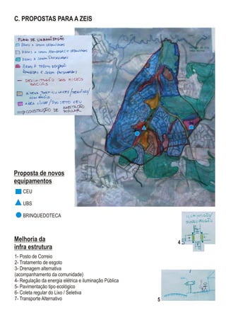 Melhoria da
infra estrutura
1- Posto de Correio
2- Tratamento de esgoto
3- Drenagem alternativa
(acompanhamento da comunidade)
4- Regulação da energia elétrica e iluminação Pública
5- Pavimentação tipo ecológico
6- Coleta regular do Lixo / Seletiva
7- Transporte Alternativo
C. PROPOSTAS PARA A ZEIS
CEU
UBS
BRINQUEDOTECA
Proposta de novos
equipamentos
4
5
 