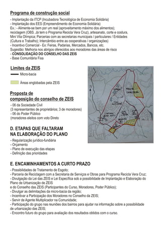 E. ENCAMINHAMENTOS A CURTO PRAZO
- Possibilidades de Tratamento de Esgoto;
- Parceria de Reciclagem com a Secretaria de Serviços e Obras para Programa Recicla Vera Cruz;
- Divulgação da Lei das ZEIS e Lei Específica sob a possibilidade de Implantação e Elaboração do
Plano de Urbanização de ZEIS
e do Conselho das ZEIS (Participantes do Curso, Moradores, Poder Público);
- Divulgar as delimitações da micro-bacia da região;
- Incentivar a Participação dos Moradores no Conselho da ZEIS;
- Servir de Agente Multiplicador na Comunidade;
- Participação do grupo nas reuniões dos bairros para ajudar na informação sobre a possibilidade
de urbanização das ZEIS;
- Encontro futuro do grupo para avaliação dos resultados obtidos com o curso.
Proposta de
composição do conselho de ZEIS
- 06 da Sociedade Civil
(3 representantes de proprietários; 3 de moradores)
- 06 do Poder Público
(moradores eleitos com voto Direto
D. ETAPAS QUE FALTARAM
NA ELABORAÇÃO DO PLANO
- Regularização jurídico-fundiária
- Orçamento
- Plano de execução das etapas
- Definição das prioridades
Micro-bacia
Áreas englobadas pela ZEIS
Limites da ZEIS
Programa de construção social
- Implantação da ITCP (Incubadora Tecnológica de Economia Solidária)
- Implantação dos EES (Empreendimento de Economia Solidária)
Ex.: - Alimente-se bem por um real (aproveitamento máximo dos alimentos);
reciclagem (OBS. Já tem o Programa Recicla Vera Cruz), artesanato, corte e costura,
Mini Vila Olímpica; Parcerias com as secretarias municipais / particulares / Entidades
(Cultura e Trabalho); Intercâmbio entre as cooperativas / organizações)
- Incentivo Comercial - Ex: Feiras, Padarias, Mercados, Bancos, etc.
Sugestão: Melhoria nos abrigos oferecidos aos moradores das áreas de risco
- CONSOLIDAÇÃO DO CONSELHO DAS ZEIS
- Base Comunitária Fixa
 