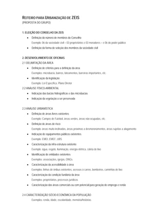 ROTEIRO PARA URBANIZAÇÃO DE ZEIS
(PROPOSTA DO GRUPO)
1. ELEIÇÃO DO CONSELHO DA ZEIS
• Definição do número de membros do Conselho
Exemplo: 06 da sociedade civil – 03 proprietários e 03 moradores – e 06 do poder público
• Definição da forma de seleção dos membros da sociedade civil
2. DESENVOLVIMENTO DE OFICINAS
2.1 DELIMITAÇÃO DA ÁREA
• Definição de critérios para a definição da área
Exemplos: microbacia, bairros, loteamentos, barreiras importantes, etc.
• Identificação da legislação
Exemplo: Lei Específica, Plano Diretor
2.2 ANÁLISE FÍSICO-AMBIENTAL
• Indicação das bacias hidrográficas e das microbacias
• Indicação da vegetação a ser preservada
2.3 ANÁLISE URBANÍSTICA
• Definição de áreas livres existentes
Exemplo: Campos de Futebol, áreas verdes, áreas não ocupadas, etc.
• Definição de áreas de risco
Exemplo: áreas muito inclinadas, áreas próximas a desmoronamentos, áreas sujeitas a alagamento
• Indicação de equipamentos públicos existentes
Exemplo: EMEI, EMEF, UBS
• Caracterização da infra-estrutura existente
Exemplo: água, esgoto, iluminação, energia elétrica, coleta de lixo
• Identificação de entidades existentes
Exemplos: associações, igrejas, ONGs
• Caracterização da acessibilidade à área
Exemplos: linhas de ônibus existentes, acessos à carros, bombeiros, caminhão de lixo
• Caracterização da condição fundiária da área
Exemplos: proprietários, processos jurídicos
• Caracterização das áreas comerciais ou com potencial para geração de emprego e renda
2.4 CARACTERIZAÇÃO SÓCIO-ECONÔMICA DA POPULAÇÃO
Exemplos: renda, idade, escolaridade, memória/histórias
 
