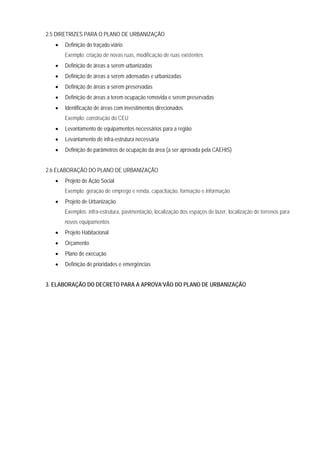 2.5 DIRETRIZES PARA O PLANO DE URBANIZAÇÃO
• Definição do traçado viário
Exemplo: criação de novas ruas, modificação de ruas existentes
• Definição de áreas a serem urbanizadas
• Definição de áreas a serem adensadas e urbanizadas
• Definição de áreas a serem preservadas
• Definição de áreas a terem ocupação removida e serem preservadas
• Identificação de áreas com investimentos direcionados
Exemplo: construção do CEU
• Levantamento de equipamentos necessários para a região
• Levantamento de infra-estrutura necessária
• Definição de parâmetros de ocupação da área (a ser aprovada pela CAEHIS)
2.6 ELABORAÇÃO DO PLANO DE URBANIZAÇÃO
• Projeto de Ação Social
Exemplo: geração de emprego e renda, capacitação, formação e informação
• Projeto de Urbanização
Exemplos: infra-estrutura, pavimentação, localização dos espaços de lazer, localização de terrenos para
novos equipamentos
• Projeto Habitacional
• Orçamento
• Plano de execução
• Definição de prioridades e emergências
3. ELABORAÇÃO DO DECRETO PARA A APROVA’VÃO DO PLANO DE URBANIZAÇÃO
 