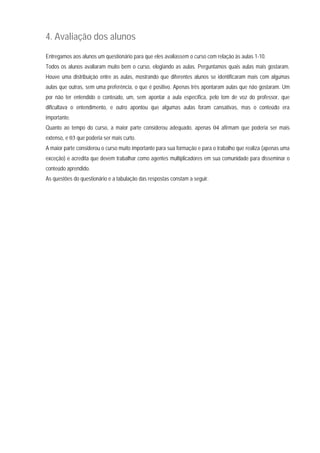 4. Avaliação dos alunos
Entregamos aos alunos um questionário para que eles avaliassem o curso com relação às aulas 1-10.
Todos os alunos avaliaram muito bem o curso, elogiando as aulas. Perguntamos quais aulas mais gostaram.
Houve uma distribuição entre as aulas, mostrando que diferentes alunos se identificaram mais com algumas
aulas que outras, sem uma preferência, o que é positivo. Apenas três apontaram aulas que não gostaram. Um
por não ter entendido o conteúdo, um, sem apontar a aula específica, pelo tom de voz do professor, que
dificultava o entendimento, e outro apontou que algumas aulas foram cansativas, mas o conteúdo era
importante.
Quanto ao tempo do curso, a maior parte considerou adequado, apenas 04 afirmam que poderia ser mais
extenso, e 03 que poderia ser mais curto.
A maior parte considerou o curso muito importante para sua formação e para o trabalho que realiza (apenas uma
exceção) e acredita que devem trabalhar como agentes multiplicadores em sua comunidade para disseminar o
conteúdo aprendido.
As questões do questionário e a tabulação das respostas constam a seguir.
 