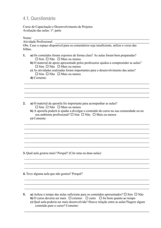 4.1. Questionário
Curso de Capacitação e Desenvolvimento de Projetos
Avaliação das aulas: 1ª. parte
Nome: _______________________________________________________________________
Atividade Profissional: __________________________________________________________
Obs. Caso o espaço disponível para os comentários seja insuficiente, utilize o verso das
folhas.
1. a) Os conteúdos foram expostos de forma clara? As aulas foram bem preparadas?
Sim Não Mais ou menos
b) O material de apoio apresentado pelos professores ajudou a compreender as aulas?
Sim Não Mais ou menos
c) As atividades realizadas foram importantes para o desenvolvimento das aulas?
Sim Não Mais ou menos
d) Comente:
_____________________________________________________________________________
_____________________________________________________________________________
_____________________________________________________________________________
_____________________________________________________________________________
2. a) O material da apostila foi importante para acompanhar as aulas?
Sim Não Mais ou menos
b) A apostila poderá te ajudar a divulgar o conteúdo do curso na sua comunidade ou no
seu ambiente profissional? Sim Não Mais ou menos
c) Comente:
_____________________________________________________________________________
_____________________________________________________________________________
_____________________________________________________________________________
_____________________________________________________________________________
_____________________________________________________________________________
_____________________________________________________________________________
3. Qual aula gostou mais? Porquê? (Cite uma ou duas aulas)
_____________________________________________________________________________
_____________________________________________________________________________
_____________________________________________________________________________
4. Teve alguma aula que não gostou? Porquê?
_____________________________________________________________________________
_____________________________________________________________________________
_____________________________________________________________________________
5. a) Achou o tempo das aulas suficiente para os conteúdos apresentados? Sim Não
b) O curso deveria ser mais extenso curto foi bom quanto ao tempo
c) Qual aula poderia ser mais desenvolvida? Houve relação entre as aulas?Sugere algum
conteúdo para o curso? Comente:
_____________________________________________________________________________
 