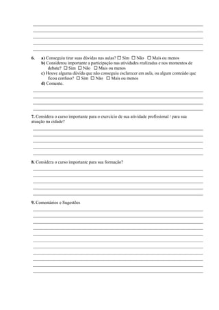 _____________________________________________________________________________
_____________________________________________________________________________
_____________________________________________________________________________
_____________________________________________________________________________
_____________________________________________________________________________
6. a) Conseguiu tirar suas dúvidas nas aulas? Sim Não Mais ou menos
b) Considerou importante a participação nas atividades realizadas e nos momentos de
debate? Sim Não Mais ou menos
c) Houve alguma dúvida que não conseguiu esclarecer em aula, ou algum conteúdo que
ficou confuso? Sim Não Mais ou menos
d) Comente.
_____________________________________________________________________________
_____________________________________________________________________________
_____________________________________________________________________________
_____________________________________________________________________________
7. Considera o curso importante para o exercício de sua atividade profissional / para sua
atuação na cidade?
_____________________________________________________________________________
_____________________________________________________________________________
_____________________________________________________________________________
_____________________________________________________________________________
_____________________________________________________________________________
8. Considera o curso importante para sua formação?
_____________________________________________________________________________
_____________________________________________________________________________
_____________________________________________________________________________
_____________________________________________________________________________
_____________________________________________________________________________
9. Comentários e Sugestões
_____________________________________________________________________________
_____________________________________________________________________________
_____________________________________________________________________________
_____________________________________________________________________________
_____________________________________________________________________________
_____________________________________________________________________________
_____________________________________________________________________________
_____________________________________________________________________________
_____________________________________________________________________________
_____________________________________________________________________________
_____________________________________________________________________________
 