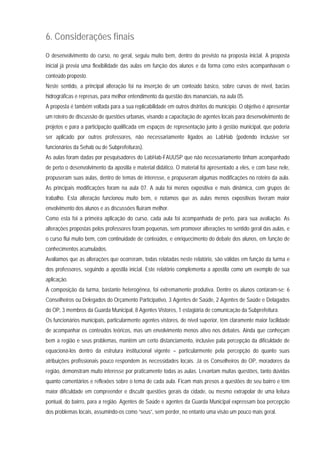 6. Considerações finais
O desenvolvimento do curso, no geral, seguiu muito bem, dentro do previsto na proposta inicial. A proposta
inicial já previa uma flexibilidade das aulas em função dos alunos e da forma como estes acompanhavam o
conteúdo proposto.
Neste sentido, a principal alteração foi na inserção de um conteúdo básico, sobre curvas de nível, bacias
hidrográficas e represas, para melhor entendimento da questão dos mananciais, na aula 05.
A proposta é também voltada para a sua replicabilidade em outros distritos do município. O objetivo é apresentar
um roteiro de discussão de questões urbanas, visando a capacitação de agentes locais para desenvolvimento de
projetos e para a participação qualificada em espaços de representação junto à gestão municipal, que poderia
ser aplicado por outros professores, não necessariamente ligados ao LabHab (podendo inclusive ser
funcionários da Sehab ou de Subprefeituras).
As aulas foram dadas por pesquisadores do LabHab-FAUUSP que não necessariamente tinham acompanhado
de perto o desenvolvimento da apostila e material didático. O material foi apresentado a eles, e com base nele,
propuseram suas aulas, dentro de temas de interesse, e propuseram algumas modificações no roteiro da aula.
As principais modificações foram na aula 07. A aula foi menos expositiva e mais dinâmica, com grupos de
trabalho. Esta alteração funcionou muito bem, e notamos que as aulas menos expositivas tiveram maior
envolvimento dos alunos e as discussões fluíram melhor.
Como esta foi a primeira aplicação do curso, cada aula foi acompanhada de perto, para sua avaliação. As
alterações propostas pelos professores foram pequenas, sem promover alterações no sentido geral das aulas, e
o curso flui muito bem, com continuidade de conteúdos, e enriquecimento do debate dos alunos, em função de
conhecimentos acumulados.
Avaliamos que as alterações que ocorreram, todas relatadas neste relatório, são válidas em função da turma e
dos professores, seguindo a apostila inicial. Este relatório complementa a apostila como um exemplo de sua
aplicação.
A composição da turma, bastante heterogênea, foi extremamente produtiva. Dentre os alunos contaram-se: 6
Conselheiros ou Delegados do Orçamento Participativo, 3 Agentes de Saúde, 2 Agentes de Saúde e Delagados
do OP, 3 membros da Guarda Municipal, 8 Agentes Vistores, 1 estagiária de comunicação da Subprefeitura.
Os funcionários municipais, particularmente agentes vistores, de nível superior, têm claramente maior facilidade
de acompanhar os conteúdos teóricos, mas um envolvimento menos ativo nos debates. Ainda que conheçam
bem a região e seus problemas, mantêm um certo distanciamento, inclusive pala percepção da dificuldade de
equacioná-los dentro da estrutura institucional vigente – particularmente pela percepção do quanto suas
atribuições profissionais pouco respondem às necessidades locais. Já os Conselheiros do OP, moradores da
região, demonstram muito interesse por praticamente todas as aulas. Levantam muitas questões, tanto dúvidas
quanto comentários e reflexões sobre o tema de cada aula. Ficam mais presos a questões do seu bairro e têm
maior dificuldade em compreender e discutir questões gerais da cidade, ou mesmo extrapolar de uma leitura
pontual, do bairro, para a região. Agentes de Saúde e agentes da Guarda Municipal expressam boa percepção
dos problemas locais, assumindo-os como “seus”, sem perder, no entanto uma visão um pouco mais geral.
 