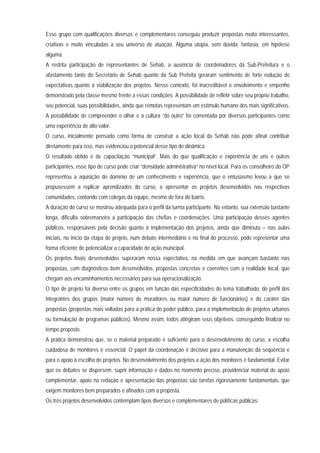 Esse grupo com qualificações diversas e complementares conseguiu produzir propostas muito interessantes,
criativas e muito vinculadas a seu universo de atuação. Alguma utopia, sem dúvida; fantasia, em hipótese
alguma.
A restrita participação de representantes de Sehab, a ausência de coordenadores da Sub-Prefeitura e o
afastamento tanto do Secretário de Sehab quanto da Sub Prefeita geraram sentimento de forte redução de
expectativas quanto à viabilização dos projetos. Nesse contexto, foi inacreditável o envolvimento e empenho
demonstrado pela classe mesmo frente a essas condições. A possibilidade de refletir sobre seu próprio trabalho,
seu potencial, suas possibilidades, ainda que remotas representam um estímulo humano dos mais significativos.
A possibilidade de compreender o olhar e a cultura “do outro” foi comentada por diversos participantes como
uma experiência de alto valor.
O curso, inicialmente pensado como forma de construir a ação local da Sehab não pode afinal contribuir
diretamente para isso, mas evidenciou o potencial desse tipo de dinâmica.
O resultado obtido é de capacitação “municipal”. Mais do que qualificação e experiência de uns e outros
participantes, esse tipo de curso pode criar “densidade administrativa” no nível local. Para os conselheiro do OP
representou a aquisição do domínio de um conhecimento e experiência, que o entusiasmo levou a que se
propusessem a replicar aprendizados do curso, a apresentar os projetos desenvolvidos nas respectivas
comunidades, contando com colegas da equipe, mesmo de fora do bairro.
A duração do curso se mostrou adequada para o perfil da turma participante. No entanto, sua extensão bastante
longa, dificulta sobremaneira a participação das chefias e coordenações. Uma participação desses agentes
públicos, responsáveis pela decisão quanto à implementação dos projetos, ainda que diminuta – nas aulas
iniciais, no início da etapa de projeto, num debate intermediário e no final do processo, pode representar uma
forma eficiente de potencializar a capacidade de ação municipal.
Os projetos finais desenvolvidos superaram nossa expectativa, na medida em que avançam bastante nas
propostas, com diagnósticos bem desenvolvidos, propostas concretas e coerentes com a realidade local, que
chegam aos encaminhamentos necessários para sua operacionalização.
O tipo de projeto foi diverso entre os grupos em função das especificidades do tema trabalhado, do perfil dos
integrantes dos grupos (maior número de moradores ou maior número de funcionários) e do caráter das
propostas (propostas mais voltadas para a prática do poder público, para a implementação de projetos urbanos
ou formulação de programas públicos). Mesmo assim, todos atingiram seus objetivos, conseguindo finalizar no
tempo proposto.
A prática demonstrou que, se o material preparado é suficiente para o desenvolvimento do curso, a escolha
cuidadosa de monitores é essencial. O papel da coordenação é decisivo para a manutenção da seqüência e
para o apoio à escolha de projetos. No desenvolvimento dos projetos a ação dos monitores é fundamental. Evitar
que os debates se dispersem, suprir informação e dados no momento preciso, providenciar material de apoio
complementar, apoio na redação e apresentação das propostas são tarefas rigorosamente fundamentais, que
exigem monitores bem preparados e afinados com a proposta.
Os três projetos desenvolvidos contemplam tipos diversos e complementares de políticas públicas:
 