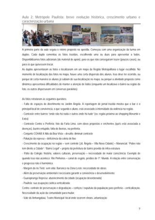 7
Aula 2: Metrópole Paulista: breve evolução histórica, crescimento urbano e
caracterização urbana
A primeira parte da aula seguiu o roteiro proposto na apostila. Começou com uma organização da turma em
duplas. Cada dupla comentou as fotos trazidas, escolhendo uma ou duas para apresentar a todos.
Disponibilizamos fotos adicionais (do material de apoio), para os que não conseguiram trazer (poucos casos), ou
para os que quisessem trocar.
As duplas apresentaram as fotos e localizaram em um mapa da Região Metropolitana o lugar escolhido. No
momento de localização das fotos no mapa, houve uma certa dispersão dos alunos. Isso deve ter ocorrido, ou
porque de certa maneira os alunos já sabiam de sua localização no mapa, ou porque a atividade proposta como
dinâmica apresentava dificuldades de manter a atenção de todos (enquanto um localizava o bairro ou região da
foto, os outros dispersavam em conversas paralelas).
As fotos retrataram as seguintes questões:
- Falta de espaços de divertimento no Jardim Ângela. A reportagem de jornal trazida mostra que o bar é o
principal local de convivência, o que segundo o aluno, está associado à intensidade da violência na região.
- Contraste entre bairros “onde não há nada e outros onde há tudo” (ex: região próxima ao shopping Morumbi e
Extra)
- Contraste Centro x Periferia: foto da Faria Lima, com obras propostas e enchentes (quês está associada a
doenças), bueiro entupido, falta de lixeiras, na perifeiria.
- Conjunto COHAB X Alto da Boa Vista – desafio: diminuir contraste
- Poluição da represa – deficiência da coleta de lixo
- Crescimento da ocupação na região – sem controle (Jd. Ângela – Vila Nova Cidade) – Manancial. “Pobre não
tem direito a Cidade”; “Bairro Legal” – projeto da prefeitura de bairro provido de infra-estrutura
- Pátio do Colégio: história, valores culturais, preservação – necessidade de maior consciência. Exemplo de
quando isso não acontece: Rio Pinheiros – canal de esgoto, prédios de 1º. Mundo. A relação entre conservação
e progresso não é harmônica.
- Margem do rio Tietê: sem vida; Barranco na Zona Leste: necessidade de obras;
- Além da preservação ambiental é necessário garantir a convivência e desenvolvimento;
- Guarapiranga Represa: abastecimento da cidade (ocupação desordenada)
- Paulista: sua ocupação caótica verticalizada;
Centro: contrate de preservação e degradação – cortiços / expulsão da população para periferia – verticalização.
Necessidade da ação da comunidade para mudar.
- Vale do Anhangabaú, Teatro Municipal: local onde ocorrem shows, urbanização
 