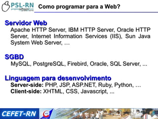 Servidor Web Apache HTTP Server, IBM HTTP Server, Oracle HTTP Server, Internet Information Services (IIS), Sun Java System Web Server, … SGBD MySQL, PostgreSQL, Firebird, Oracle, SQL Server, ... Linguagem para desenvolvimento Server-side:  PHP, JSP, ASP.NET, Ruby, Python, … Client-side:  XHTML, CSS, Javascript, ... Como programar para a Web? 