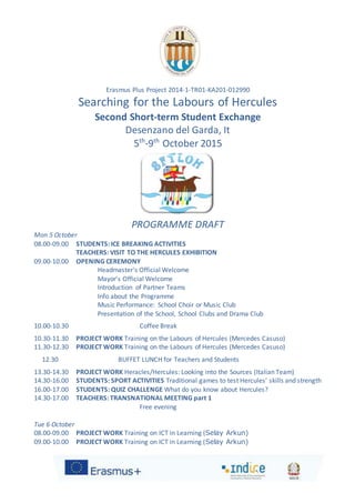 Erasmus Plus Project 2014-1-TR01-KA201-012990
Searching for the Labours of Hercules
Second Short-term Student Exchange
Desenzano del Garda, It
5th
-9th
October 2015
PROGRAMME DRAFT
Mon 5 October
08.00-09.00 STUDENTS: ICE BREAKING ACTIVITIES
TEACHERS: VISIT TO THE HERCULES EXHIBITION
09.00-10.00 OPENING CEREMONY
Headmaster's Official Welcome
Mayor’s Official Welcome
Introduction of Partner Teams
Info about the Programme
Music Performance: School Choir or Music Club
Presentation of the School, School Clubs and Drama Club
10.00-10.30 Coffee Break
10.30-11.30 PROJECT WORK Training on the Labours of Hercules (Mercedes Casuso)
11.30-12.30 PROJECT WORK Training on the Labours of Hercules (Mercedes Casuso)
12.30 BUFFET LUNCH for Teachers and Students
13.30-14.30 PROJECT WORK Heracles/Hercules: Looking into the Sources (Italian Team)
14.30-16.00 STUDENTS: SPORT ACTIVITIES Traditional games to test Hercules’ skills and strength
16.00-17.00 STUDENTS: QUIZ CHALLENGE What do you know about Hercules?
14.30-17.00 TEACHERS: TRANSNATIONAL MEETING part 1
Free evening
Tue 6 October
08.00-09.00 PROJECT WORK Training on ICT in Learning (Selay Arkun)
09.00-10.00 PROJECT WORK Training on ICT in Learning (Selay Arkun)
 