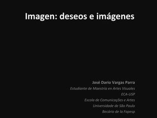 Imagen: deseos e imágenes José Dario Vargas Parra Estudiante de Maestría en Artes Visuales ECA-USP Escola de  Comunicações e Artes Universidade de São Paulo Becário de la Fapesp 