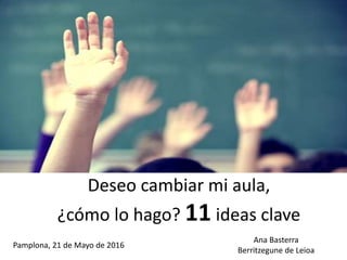 Deseo cambiar mi aula,
¿cómo lo hago? 11 ideas clave
Pamplona, 21 de Mayo de 2016
Ana Basterra
Berritzegune de Leioa
 