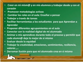 • Creer en mi mism@ y en mis alumnos y trabajar desde y con el
corazón
• Promover metodologías activas
• Cambiar los roles en el aula: Enseñar a pensar
• Trabajar a través de tareas
• Facilitar herramientas a los estudiantes para que Aprendan a
Aprender
• Proponer diferentes agrupamientos en el aula
• Conectar con la realidad digital de mi alumnado
• Animar a mis aprendices durante todo el proceso y permitir que
cada alumn@ deje lo mejor de si mismo
• Evaluar desde la equidad
• Trabajar la creatividad, emociones, sentimientos, resiliencia,
valores ,…
• Derramar ilusión para que mi alumnado crea en si mismo
 