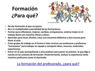 Formación
¿Para qué?
La formación del profesorado, ¿para qué?
• No dar formación al que no quiere.
• No a la multiplicidad y parcialidad de las formaciones.
• Formar para reflexionar, mejorar, cambiar, enriquecerse, sentirse mejor en el
trabajo diario con nuestros chicos y chicas.
• Aprender para hacer, diseñar, crear una secuencia didáctica u otro recurso para
llevar al aula.
• Crear grupos de trabajo en el Centro o inter-centros con profesoras y profesores
“entusiastas” para trabajar en equipo y compartir ideas, recursos, materiales,
experiencias.
• Entrar en el aula acompañando a otro profesor para poner en práctica lo que digo y
cuento en las sesiones de formación. Posteriormente, evaluar la experiencia tanto
nosotros profesores como el alumnado.
 