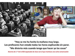 “Hoy se me ha hecho la mañana muy larga.
Los profesores han estado todas las horas explicando sin parar.
parar”“Me divierto más cuando tengo que hacer yo las cosas”
Alumno de 1 º de la ESO expulsado de clase con el que mantuve una corta conversación
 